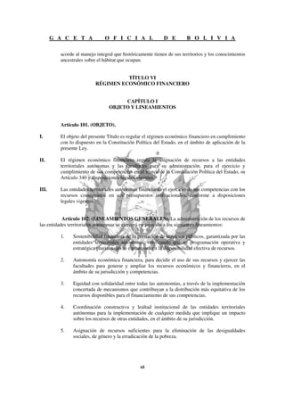 G A C E T A            O F I C I A L                D E         B O L I V I A

         acorde al manejo integral que históricamente tienen de sus territorios y los conocimientos
         ancestrales sobre el hábitat que ocupan.


                                    TÍTULO VI
                          RÉGIMEN ECONÓMICO FINANCIERO


                                     CAPÍTULO I
                                OBJETO Y LINEAMIENTOS


         Artículo 101. (OBJETO).

I.       El objeto del presente Título es regular el régimen económico financiero en cumplimiento
         con lo dispuesto en la Constitución Política del Estado, en el ámbito de aplicación de la
         presente Ley.

II.      El régimen económico financiero regula la asignación de recursos a las entidades
         territoriales autónomas y las facultades para su administración, para el ejercicio y
         cumplimiento de sus competencias en el marco de la Constitución Política del Estado, su
         Artículo 340 y disposiciones legales vigentes.

III.     Las entidades territoriales autónomas financiarán el ejercicio de sus competencias con los
         recursos consignados en sus presupuestos institucionales, conforme a disposiciones
         legales vigentes.


           Artículo 102. (LINEAMIENTOS GENERALES). La administración de los recursos de
las entidades territoriales autónomas se ejercerá en sujeción a los siguientes lineamientos:

         1.    Sostenibilidad financiera de la prestación de servicios públicos, garantizada por las
               entidades territoriales autónomas, verificando que su programación operativa y
               estratégica plurianuales se enmarquen en la disponibilidad efectiva de recursos.

         2.    Autonomía económica financiera, para decidir el uso de sus recursos y ejercer las
               facultades para generar y ampliar los recursos económicos y financieros, en el
               ámbito de su jurisdicción y competencias.

         3.    Equidad con solidaridad entre todas las autonomías, a través de la implementación
               concertada de mecanismos que contribuyan a la distribución más equitativa de los
               recursos disponibles para el financiamiento de sus competencias.

         4.    Coordinación constructiva y lealtad institucional de las entidades territoriales
               autónomas para la implementación de cualquier medida que implique un impacto
               sobre los recursos de otras entidades, en el ámbito de su jurisdicción.

         5.    Asignación de recursos suficientes para la eliminación de las desigualdades
               sociales, de género y la erradicación de la pobreza.
 