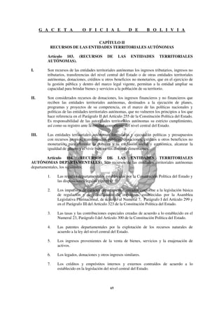 G A C E T A             O F I C I A L                D E        B O L I V I A

                              CAPÍTULO II
          RECURSOS DE LAS ENTIDADES TERRITORIALES AUTÓNOMAS

         Artículo 103. (RECURSOS              DE     LAS     ENTIDADES         TERRITORIALES
         AUTÓNOMAS).

I.       Son recursos de las entidades territoriales autónomas los ingresos tributarios, ingresos no
         tributarios, transferencias del nivel central del Estado o de otras entidades territoriales
         autónomas, donaciones, créditos u otros beneficios no monetarios, que en el ejercicio de
         la gestión pública y dentro del marco legal vigente, permitan a la entidad ampliar su
         capacidad para brindar bienes y servicios a la población de su territorio.

II.      Son considerados recursos de donaciones, los ingresos financieros y no financieros que
         reciben las entidades territoriales autónomas, destinados a la ejecución de planes,
         programas y proyectos de su competencia, en el marco de las políticas nacionales y
         políticas de las entidades territoriales autónomas, que no vulneren los principios a los que
         hace referencia en el Parágrafo II del Artículo 255 de la Constitución Política del Estado.
         Es responsabilidad de las autoridades territoriales autónomas su estricto cumplimiento,
         así como su registro ante la entidad competente del nivel central del Estado.

III.     Las entidades territoriales autónomas formularán y ejecutarán políticas y presupuestos
         con recursos propios, transferencias públicas, donaciones, créditos u otros beneficios no
         monetarios, para eliminar la pobreza y la exclusión social y económica, alcanzar la
         igualdad de género y el vivir bien en sus distintas dimensiones.

        Artículo 104. (RECURSOS DE LAS ENTIDADES TERRITORIALES
AUTÓNOMAS DEPARTAMENTALES). Son recursos de las entidades territoriales autónomas
departamentales, los siguientes:

         1.    Las regalías departamentales establecidas por la Constitución Política del Estado y
               las disposiciones legales vigentes.

         2.    Los impuestos de carácter departamental, creados conforme a la legislación básica
               de regulación y de clasificación de impuestos, establecidas por la Asamblea
               Legislativa Plurinacional, de acuerdo al Numeral 7, Parágrafo I del Artículo 299 y
               en el Parágrafo III del Artículo 323 de la Constitución Política del Estado.

         3.    Las tasas y las contribuciones especiales creadas de acuerdo a lo establecido en el
               Numeral 23, Parágrafo I del Artículo 300 de la Constitución Política del Estado.

         4.    Las patentes departamentales por la explotación de los recursos naturales de
               acuerdo a la ley del nivel central del Estado.

         5.    Los ingresos provenientes de la venta de bienes, servicios y la enajenación de
               activos.

         6.    Los legados, donaciones y otros ingresos similares.

         7.    Los créditos y empréstitos internos y externos contraídos de acuerdo a lo
               establecido en la legislación del nivel central del Estado.
 