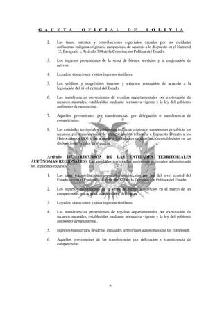G A C E T A              O F I C I A L                D E        B O L I V I A

        2.   Las tasas, patentes y contribuciones especiales, creadas por las entidades
             autónomas indígena originario campesinas, de acuerdo a lo dispuesto en el Numeral
             12, Parágrafo I, Artículo 304 de la Constitución Política del Estado.

        3.   Los ingresos provenientes de la venta de bienes, servicios y la enajenación de
             activos.

        4.   Legados, donaciones y otros ingresos similares.

        5.   Los créditos y empréstitos internos y externos contraídos de acuerdo a la
             legislación del nivel central del Estado.

        6.   Las transferencias provenientes de regalías departamentales por explotación de
             recursos naturales, establecidas mediante normativa vigente y la ley del gobierno
             autónomo departamental.

        7.   Aquellos provenientes por transferencias, por delegación o transferencia de
             competencias.

        8.   Las entidades territoriales autónomas indígena originario campesinas percibirán los
             recursos por transferencias de coparticipación tributaria e Impuesto Directo a los
             Hidrocarburos (IDH), de acuerdo a los factores de distribución establecidos en las
             disposiciones legales en vigencia.


           Artículo 107. (RECURSOS DE LAS ENTIDADES TERRITORIALES
AUTÓNOMAS REGIONALES). Las entidades territoriales autónomas regionales administrarán
los siguientes recursos:

        1.   Las tasas y contribuciones especiales establecidas por ley del nivel central del
             Estado, según el Parágrafo II, Artículo 323 de la Constitución Política del Estado.

        2.   Los ingresos provenientes de la venta de bienes y servicios en el marco de las
             competencias que le sean transferidas y delegadas.

        3.   Legados, donaciones y otros ingresos similares.

        4.   Las transferencias provenientes de regalías departamentales por explotación de
             recursos naturales, establecidas mediante normativa vigente y la ley del gobierno
             autónomo departamental.

        5.   Ingresos transferidos desde las entidades territoriales autónomas que las componen.

        6.   Aquellos provenientes de las transferencias por delegación o transferencia de
             competencias.
 