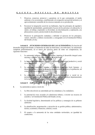 G A C E T A                O F I C I A L                D E        B O L I V I A

          7.    Preservar, conservar, promover y garantizar, en lo que corresponda, el medio
                ambiente y los ecosistemas, contribuyendo a la ocupación racional del territorio y al
                aprovechamiento sostenible de los recursos naturales en su jurisdicción.

          8.    Favorecer la integración social de sus habitantes, bajo los principios de equidad e
                igualdad de oportunidades, garantizando el acceso de las personas a la educación, la
                salud y al trabajo, respetando su diversidad, sin discriminación y explotación, con
                plena justicia social y promoviendo la descolonización.

          9.    Promover la participación ciudadana y defender el ejercicio de los principios,
                valores, derechos y deberes reconocidos y consagrados en la Constitución Política
                del Estado y la ley.


          Artículo 8. (FUNCIONES GENERALES DE LAS AUTONOMÍAS). En función del
desarrollo integral del Estado y el bienestar de todas las bolivianas y los bolivianos, las autonomías
cumplirán preferentemente, en el marco del ejercicio pleno de todas sus competencias, las
siguientes funciones:

          1.    La autonomía indígena originaria campesina, impulsar el desarrollo integral como
                naciones y pueblos, así como la gestión de su territorio.

          2.    La autonomía departamental, impulsar el desarrollo económico, productivo y social
                en su jurisdicción.

          3.    La autonomía municipal, impulsar el desarrollo económico local, humano y
                desarrollo urbano a través de la prestación de servicios públicos a la población, así
                como coadyuvar al desarrollo rural.

          4.    La autonomía regional, promover el desarrollo económico y social en su
                jurisdicción mediante la reglamentación de las políticas públicas departamentales
                en la región en el marco de sus competencias conferidas.

          Artículo 9. (EJERCICIO DE LA AUTONOMÍA).

I.        La autonomía se ejerce a través de:

          1.    La libre elección de sus autoridades por las ciudadanas y los ciudadanos.

          2.    La potestad de crear, recaudar y/o administrar tributos, e invertir sus recursos de
                acuerdo a la Constitución Política del Estado y la ley.

          3.    La facultad legislativa, determinando así las políticas y estrategias de su gobierno
                autónomo.

          4.    La planificación, programación y ejecución de su gestión política, administrativa,
                técnica, económica, financiera, cultural y social.

          5.    El respeto a la autonomía de las otras entidades territoriales, en igualdad de
                condiciones.
 