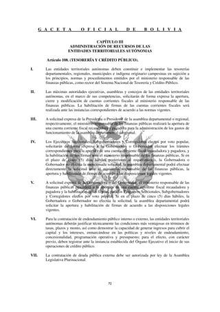 G A C E T A             O F I C I A L                D E         B O L I V I A

                                   CAPÍTULO III
                        ADMINISTRACIÓN DE RECURSOS DE LAS
                       ENTIDADES TERRITORIALES AUTÓNOMAS

         Artículo 108. (TESORERÍA Y CRÉDITO PÚBLICO).

I.       Las entidades territoriales autónomas deben constituir e implementar las tesorerías
         departamentales, regionales, municipales e indígena originario campesinas en sujeción a
         los principios, normas y procedimientos emitidos por el ministerio responsable de las
         finanzas públicas, como rector del Sistema Nacional de Tesorería y Crédito Público.

II.      Las máximas autoridades ejecutivas, asambleas y concejos de las entidades territoriales
         autónomas, en el marco de sus competencias, solicitarán de forma expresa la apertura,
         cierre y modificación de cuentas corrientes fiscales al ministerio responsable de las
         finanzas públicas. La habilitación de firmas de las cuentas corrientes fiscales será
         realizada ante las instancias correspondientes de acuerdo a las normas vigentes.

III.     A solicitud expresa de la Presidenta o Presidente de la asamblea departamental o regional,
         respectivamente, el ministerio responsable de las finanzas públicas realizará la apertura de
         una cuenta corriente fiscal recaudadora y pagadora para la administración de los gastos de
         funcionamiento de la asamblea departamental o regional.

IV.      Los Ejecutivos Seccionales, Subgobernadores y Corregidores electos por voto popular,
         solicitarán de forma expresa a la Gobernadora o Gobernador efectuar los trámites
         correspondientes para la apertura de una cuenta corriente fiscal recaudadora y pagadora, y
         la habilitación de sus firmas ante el ministerio responsable de las finanzas públicas. Si en
         el plazo de cinco (5) días hábiles posteriores al requerimiento, la Gobernadora o
         Gobernador no efectúa la mencionada solicitud, la asamblea departamental podrá efectuar
         directamente la solicitud ante el ministerio responsable de las finanzas públicas, la
         apertura y habilitación de firmas de acuerdo a las disposiciones legales vigentes.

V.       A solicitud expresa de la Gobernadora o del Gobernador, el ministerio responsable de las
         finanzas públicas procederá a la apertura de una cuenta corriente fiscal recaudadora y
         pagadora y la habilitación de las firmas, para los Ejecutivos Seccionales, Subgobernadores
         y Corregidores electos por voto popular. Si en el plazo de cinco (5) días hábiles, la
         Gobernadora o Gobernador no efectúa la solicitud, la asamblea departamental podrá
         solicitar la apertura y habilitación de firmas de acuerdo a las disposiciones legales
         vigentes.

VI.      Para la contratación de endeudamiento público interno o externo, las entidades territoriales
         autónomas deberán justificar técnicamente las condiciones más ventajosas en términos de
         tasas, plazos y monto, así como demostrar la capacidad de generar ingresos para cubrir el
         capital y los intereses, enmarcándose en las políticas y niveles de endeudamiento,
         concesionalidad, programación operativa y presupuesto; para el efecto, con carácter
         previo, deben registrar ante la instancia establecida del Órgano Ejecutivo el inicio de sus
         operaciones de crédito público.

VII.     La contratación de deuda pública externa debe ser autorizada por ley de la Asamblea
         Legislativa Plurinacional.
 