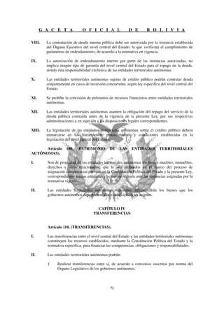 G A C E T A             O F I C I A L                D E        B O L I V I A

VIII.    La contratación de deuda interna pública debe ser autorizada por la instancia establecida
         del Órgano Ejecutivo del nivel central del Estado, la que verificará el cumplimiento de
         parámetros de endeudamiento, de acuerdo a la normativa en vigencia.

IX.      La autorización de endeudamiento interno por parte de las instancias autorizadas, no
         implica ningún tipo de garantía del nivel central del Estado para el repago de la deuda,
         siendo ésta responsabilidad exclusiva de las entidades territoriales autónomas.

X.       Las entidades territoriales autónomas sujetas de crédito público podrán contratar deuda
         conjuntamente en casos de inversión concurrente, según ley especifica del nivel central del
         Estado.

XI.      Se prohíbe la concesión de préstamos de recursos financieros entre entidades territoriales
         autónomas.

XII.     Las entidades territoriales autónomas asumen la obligación del repago del servicio de la
         deuda pública contraída antes de la vigencia de la presente Ley, por sus respectivas
         administraciones y en sujeción a las disposiciones legales correspondientes.

XIII.    La legislación de las entidades territoriales autónomas sobre el crédito público deberá
         enmarcarse en los lineamientos, procedimientos y condiciones establecidas en la
         legislación del nivel central del Estado.

      Artículo       109.   (PATRIMONIO         DE    LAS     ENTIDADES        TERRITORIALES
AUTÓNOMAS).

I.       Son de propiedad de las entidades territoriales autónomas los bienes muebles, inmuebles,
         derechos y otros relacionados, que le son atribuidos en el marco del proceso de
         asignación competencial previsto en la Constitución Política del Estado y la presente Ley,
         correspondiendo a estas entidades efectuar su registro ante las instancias asignadas por la
         normativa vigente.

II.      Las entidades territoriales autónomas regionales administrarán los bienes que los
         gobiernos autónomos departamentales o municipales les asignen.


                                        CAPÍTULO IV
                                      TRANSFERENCIAS


         Artículo 110. (TRANSFERENCIAS).

I.       Las transferencias entre el nivel central del Estado y las entidades territoriales autónomas
         constituyen los recursos establecidos, mediante la Constitución Política del Estado y la
         normativa específica, para financiar las competencias, obligaciones y responsabilidades.

II.      Las entidades territoriales autónomas podrán:

         1.    Realizar transferencias entre sí, de acuerdo a convenios suscritos por norma del
               Órgano Legislativo de los gobiernos autónomos.
 