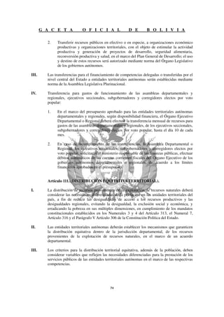 G A C E T A            O F I C I A L                 D E        B O L I V I A

         2.    Transferir recursos públicos en efectivo o en especie, a organizaciones económico
               productivas y organizaciones territoriales, con el objeto de estimular la actividad
               productiva y generación de proyectos de desarrollo, seguridad alimentaria,
               reconversión productiva y salud, en el marco del Plan General de Desarrollo; el uso
               y destino de estos recursos será autorizado mediante norma del Órgano Legislativo
               de los gobiernos autónomos.

III.     Las transferencias para el financiamiento de competencias delegadas o transferidas por el
         nivel central del Estado a entidades territoriales autónomas serán establecidas mediante
         norma de la Asamblea Legislativa Plurinacional.

IV.      Transferencia para gastos de funcionamiento de las asambleas departamentales y
         regionales, ejecutivos seccionales, subgobernadores y corregidores electos por voto
         popular:

         1.    En el marco del presupuesto aprobado para las entidades territoriales autónomas
               departamentales y regionales, según disponibilidad financiera, el Órgano Ejecutivo
               Departamental o Regional deberá efectuar la transferencia mensual de recursos para
               gastos de las asambleas departamentales o regionales, de los ejecutivos seccionales,
               subgobernadores y corregidores electos por voto popular, hasta el día 10 de cada
               mes.

         2.    En caso de incumplimiento de las transferencias, la Asamblea Departamental o
               Regional, los ejecutivos seccionales, subgobernadores y corregidores electos por
               voto popular, solicitarán al ministerio responsable de las finanzas públicas, efectuar
               débitos automáticos de las cuentas corrientes fiscales del Órgano Ejecutivo de los
               gobiernos autónomos departamentales o regionales, de acuerdo a los límites
               financieros aprobados en el presupuesto.


         Artículo 111. (DISTRIBUCIÓN EQUITATIVA TERRITORIAL).

I.       La distribución de recursos provenientes de la explotación de recursos naturales deberá
         considerar las necesidades diferenciadas de la población en las unidades territoriales del
         país, a fin de reducir las desigualdades de acceso a los recursos productivos y las
         desigualdades regionales, evitando la desigualdad, la exclusión social y económica, y
         erradicando la pobreza en sus múltiples dimensiones, en cumplimiento de los mandatos
         constitucionales establecidos en los Numerales 3 y 4 del Artículo 313, el Numeral 7,
         Artículo 316 y el Parágrafo V Artículo 306 de la Constitución Política del Estado.

II.      Las entidades territoriales autónomas deberán establecer los mecanismos que garanticen
         la distribución equitativa dentro de la jurisdicción departamental, de los recursos
         provenientes de la explotación de recursos naturales, en el marco de un acuerdo
         departamental.

III.     Los criterios para la distribución territorial equitativa, además de la población, deben
         considerar variables que reflejen las necesidades diferenciadas para la prestación de los
         servicios públicos de las entidades territoriales autónomas en el marco de las respectivas
         competencias.
 