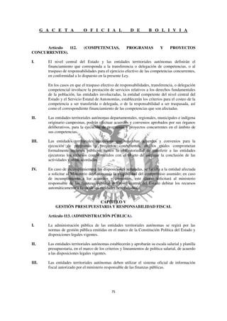 G A C E T A             O F I C I A L                D E        B O L I V I A


      Artículo 112.            (COMPETENCIAS,            PROGRAMAS             Y     PROYECTOS
CONCURRENTES).

I.       El nivel central del Estado y las entidades territoriales autónomas definirán el
         financiamiento que corresponda a la transferencia o delegación de competencias, o al
         traspaso de responsabilidades para el ejercicio efectivo de las competencias concurrentes,
         en conformidad a lo dispuesto en la presente Ley.

         En los casos en que el traspaso efectivo de responsabilidades, transferencia, o delegación
         competencial involucre la prestación de servicios relativos a los derechos fundamentales
         de la población, las entidades involucradas, la entidad competente del nivel central del
         Estado y el Servicio Estatal de Autonomías, establecerán los criterios para el costeo de la
         competencia a ser transferida o delegada, o de la responsabilidad a ser traspasada, así
         como el correspondiente financiamiento de las competencias que son afectadas.

II.      Las entidades territoriales autónomas departamentales, regionales, municipales e indígena
         originario campesinas, podrán efectuar acuerdos y convenios aprobados por sus órganos
         deliberativos, para la ejecución de programas y proyectos concurrentes en el ámbito de
         sus competencias.

III.     Las entidades territoriales autónomas que suscriban acuerdos y convenios para la
         ejecución de programas y proyectos concurrentes, en los cuales comprometan
         formalmente recursos públicos, tienen la obligatoriedad de transferir a las entidades
         ejecutoras los recursos comprometidos con el objeto de asegurar la conclusión de las
         actividades y obras acordadas.

IV.      En caso de incumplimiento a las disposiciones señaladas, se faculta a la entidad afectada
         a solicitar al Ministerio de Autonomía la exigibilidad del compromiso asumido; en caso
         de incumplimiento a los acuerdos y convenios, este último solicitará al ministerio
         responsable de las finanzas públicas del nivel central del Estado debitar los recursos
         automáticamente a favor de las entidades beneficiadas.


                               CAPÍTULO V
             GESTIÓN PRESUPUESTARIA Y RESPONSABILIDAD FISCAL

         Artículo 113. (ADMINISTRACIÓN PÚBLICA).

I.       La administración pública de las entidades territoriales autónomas se regirá por las
         normas de gestión pública emitidas en el marco de la Constitución Política del Estado y
         disposiciones legales vigentes.

II.      Las entidades territoriales autónomas establecerán y aprobarán su escala salarial y planilla
         presupuestaria, en el marco de los criterios y lineamientos de política salarial, de acuerdo
         a las disposiciones legales vigentes.

III.     Las entidades territoriales autónomas deben utilizar el sistema oficial de información
         fiscal autorizado por el ministerio responsable de las finanzas públicas.
 