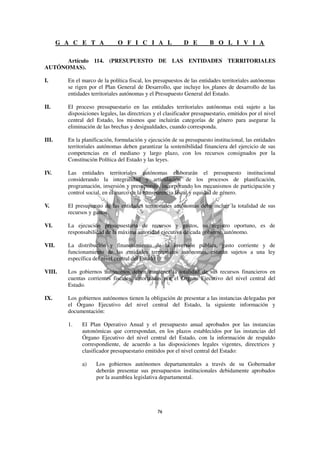 G A C E T A             O F I C I A L                 D E         B O L I V I A

      Artículo 114. (PRESUPUESTO DE LAS ENTIDADES TERRITORIALES
AUTÓNOMAS).

I.       En el marco de la política fiscal, los presupuestos de las entidades territoriales autónomas
         se rigen por el Plan General de Desarrollo, que incluye los planes de desarrollo de las
         entidades territoriales autónomas y el Presupuesto General del Estado.

II.      El proceso presupuestario en las entidades territoriales autónomas está sujeto a las
         disposiciones legales, las directrices y el clasificador presupuestario, emitidos por el nivel
         central del Estado, los mismos que incluirán categorías de género para asegurar la
         eliminación de las brechas y desigualdades, cuando corresponda.

III.     En la planificación, formulación y ejecución de su presupuesto institucional, las entidades
         territoriales autónomas deben garantizar la sostenibilidad financiera del ejercicio de sus
         competencias en el mediano y largo plazo, con los recursos consignados por la
         Constitución Política del Estado y las leyes.

IV.      Las entidades territoriales autónomas elaborarán el presupuesto institucional
         considerando la integralidad y articulación de los procesos de planificación,
         programación, inversión y presupuesto, incorporando los mecanismos de participación y
         control social, en el marco de la transparencia fiscal y equidad de género.

V.       El presupuesto de las entidades territoriales autónomas debe incluir la totalidad de sus
         recursos y gastos.

VI.      La ejecución presupuestaria de recursos y gastos, su registro oportuno, es de
         responsabilidad de la máxima autoridad ejecutiva de cada gobierno autónomo.

VII.     La distribución y financiamiento de la inversión pública, gasto corriente y de
         funcionamiento de las entidades territoriales autónomas, estarán sujetos a una ley
         específica del nivel central del Estado.

VIII.    Los gobiernos autónomos deben mantener la totalidad de sus recursos financieros en
         cuentas corrientes fiscales, autorizadas por el Órgano Ejecutivo del nivel central del
         Estado.

IX.      Los gobiernos autónomos tienen la obligación de presentar a las instancias delegadas por
         el Órgano Ejecutivo del nivel central del Estado, la siguiente información y
         documentación:

         1.    El Plan Operativo Anual y el presupuesto anual aprobados por las instancias
               autonómicas que correspondan, en los plazos establecidos por las instancias del
               Órgano Ejecutivo del nivel central del Estado, con la información de respaldo
               correspondiente, de acuerdo a las disposiciones legales vigentes, directrices y
               clasificador presupuestario emitidos por el nivel central del Estado:

               a)    Los gobiernos autónomos departamentales a través de su Gobernador
                     deberán presentar sus presupuestos institucionales debidamente aprobados
                     por la asamblea legislativa departamental.
 