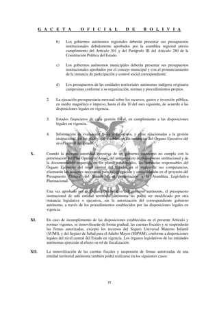 G A C E T A            O F I C I A L                D E         B O L I V I A

               b)    Los gobiernos autónomos regionales deberán presentar sus presupuestos
                     institucionales debidamente aprobados por la asamblea regional previo
                     cumplimiento del Artículo 301 y del Parágrafo III del Artículo 280 de la
                     Constitución Política del Estado.

               c)    Los gobiernos autónomos municipales deberán presentar sus presupuestos
                     institucionales aprobados por el concejo municipal y con el pronunciamiento
                     de la instancia de participación y control social correspondiente.

               d)    Los presupuestos de las entidades territoriales autónomas indígena originaria
                     campesinas conforme a su organización, normas y procedimientos propios.

         2.    La ejecución presupuestaria mensual sobre los recursos, gastos e inversión pública,
               en medio magnético e impreso, hasta el día 10 del mes siguiente, de acuerdo a las
               disposiciones legales en vigencia.

         3.    Estados financieros de cada gestión fiscal, en cumplimiento a las disposiciones
               legales en vigencia.

         4.    Información de evaluación física y financiera, y otras relacionadas a la gestión
               institucional, en los plazos que establezcan las instancias del Órgano Ejecutivo del
               nivel central del Estado.

X.       Cuando la máxima autoridad ejecutiva de un gobierno autónomo no cumpla con la
         presentación del Plan Operativo Anual, del anteproyecto de presupuesto institucional y de
         la documentación requerida en los plazos establecidos, las instancias responsables del
         Órgano Ejecutivo del nivel central del Estado, en el marco de sus competencias,
         efectuarán las acciones necesarias para su agregación y consolidación en el proyecto del
         Presupuesto General del Estado y su presentación a la Asamblea Legislativa
         Plurinacional.

         Una vez aprobado por el Órgano Deliberativo del gobierno autónomo, el presupuesto
         institucional de una entidad territorial autónoma no podrá ser modificado por otra
         instancia legislativa o ejecutiva, sin la autorización del correspondiente gobierno
         autónomo, a través de los procedimientos establecidos por las disposiciones legales en
         vigencia.

XI.      En caso de incumplimiento de las disposiciones establecidas en el presente Artículo y
         normas vigentes, se inmovilizarán de forma gradual, las cuentas fiscales y se suspenderán
         las firmas autorizadas, excepto los recursos del Seguro Universal Materno Infantil
         (SUMI), y del Seguro de Salud para el Adulto Mayor (SSPAM), conforme a disposiciones
         legales del nivel central del Estado en vigencia. Los órganos legislativos de las entidades
         autónomas ejercerán al efecto su rol de fiscalización.

XII.     La inmovilización de las cuentas fiscales y suspensión de firmas autorizadas de una
         entidad territorial autónoma también podrá realizarse en los siguientes casos:
 