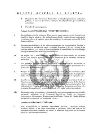 G A C E T A            O F I C I A L                D E         B O L I V I A

         1.    Por petición del Ministerio de Autonomía a la entidad responsable de las finanzas
               públicas, en caso de presentarse conflictos de gobernabilidad por dualidad de
               autoridades.

         2.    Por orden de juez competente.

         Artículo 115. (SOSTENIBILIDAD FISCAL Y FINANCIERA).

I.       Las entidades territorial autónomas deben aprobar sus presupuestos según el principio de
         equilibrio fiscal y sujetarse a los límites fiscales globales establecidos en concordancia
         con el marco fiscal de mediano plazo, determinado por el ministerio responsable de las
         finanzas públicas.

II.      Las asambleas legislativas de los gobiernos autónomos son responsables de fiscalizar el
         cumplimiento de los objetivos, metas y resultados de gestión, y del uso y destino de los
         recursos públicos, en el marco de la responsabilidad y sostenibilidad fiscal establecidos
         en disposiciones legales del nivel central del Estado.

III.     En ningún caso el nivel central del Estado asumirá el financiamiento de los déficit
         fiscales que pudieran presentar los estados financieros de las entidades territoriales
         autónomas.

IV.      Los gobiernos autónomos podrán establecer la implementación de mecanismos de
         previsión de recursos a objeto de atenuar las fluctuaciones de ingresos provenientes de la
         explotación de recursos naturales.

V.       Ninguna disposición o acuerdo territorial entre uno o varios gobiernos autónomos deberá
         afectar la equidad lograda en el régimen económico financiero, ni evadir el cumplimiento
         de los principios constitucionales ni de las disposiciones establecidas en la presente Ley.

VI.      Cuando una entidad territorial autónoma entre en riesgo de insolvencia fiscal y/o
         financiera, podrá solicitar un convenio con el ministerio responsable de las finanzas
         públicas para establecer metas que permitan definir políticas para controlar el nivel de
         endeudamiento y mejorar su desempeño fiscal, financiero e institucional, conforme a los
         programas de saneamiento y sostenibilidad fiscal, en el marco legal correspondiente.

VII.     Las transferencias programadas y estimadas de los ingresos nacionales para las entidades
         territoriales autónomas en el Presupuesto General del Estado, no constituyen
         compromisos, obligaciones o deudas por parte del Tesoro General del Estado, debiendo
         los desembolsos sujetarse a la recaudación efectiva.

         Artículo 116. (DÉBITO AUTOMÁTICO).

I.       Ante incumplimiento de convenios, obligaciones contraídas y asignadas mediante
         normativa vigente, y por daños ocasionados al patrimonio estatal por parte de las
         entidades territoriales autónomas, se autoriza al ministerio responsable de las finanzas
         públicas a realizar débito automático.
 