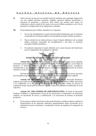 G A C E T A              O F I C I A L               D E         B O L I V I A

II.       Todo convenio suscrito por una entidad territorial autónoma que contemple obligaciones
          con otra entidad territorial autónoma, entidades ejecutivas públicas beneficiarias o
          ejecutoras de programas y proyectos, debe incluir, por acuerdo entre partes, las
          condiciones y plazos a partir de los cuales se da curso al débito automático, con el fin de
          garantizar el cumplimiento de las obligaciones contraídas.

III.      El procedimiento para el débito automático es el siguiente:

          1.    En caso de incumplimiento, la parte afectada deberá fundamentar ante el ministerio
                responsable de las finanzas públicas la necesidad de proceder al débito automático.

          2.    Previa remisión de un informe técnico y legal al órgano deliberativo de la entidad
                pública autónoma responsable del incumplimiento o del daño, el ministerio
                procederá al débito automático.

          3.    El ministerio depositará el monto debitado en la cuenta bancaria del beneficiario
                para el cumplimiento de la obligación contraída.


                                 CAPÍTULO VI
                  FONDO DE DESARROLLO PRODUCTIVO SOLIDARIO

            Artículo 117. (OBJETO). El nivel central del Estado, en coordinación con las entidades
territoriales autónomas, establecerán un Fondo de Desarrollo Productivo Solidario, con el objeto de
promover el desarrollo productivo a través del financiamiento de proyectos estratégicos,
contribuyendo a una distribución más equitativa de los beneficios de la explotación de recursos
naturales, en todo el territorio nacional.

          El Fondo de Desarrollo Productivo Solidario será implementado a través de ley específica
de la Asamblea Legislativa Plurinacional, en sujeción a lo establecido en el presente Capítulo.

          Artículo 118. (RECURSOS). Los recursos para el Fondo de Desarrollo Productivo
Solidario provendrán de recaudaciones del Impuesto Directo a los Hidrocarburos (IDH), adicionales
a las establecidas en el Presupuesto General del Estado y generadas cuando los precios de
exportación de gas natural para los contratos vigentes, superen los parámetros establecidos en la ley
especifica.

           Artículo 119. (MECANISMOS DE IMPLEMENTACIÓN). El Fondo de Desarrollo
Productivo Solidario se implementará a través de tres mecanismos o componentes: un mecanismo
solidario, un mecanismo de reserva y estabilización y un mecanismo de fomento al desarrollo
productivo.

I.        El mecanismo solidario del Fondo de Desarrollo Productivo Solidario deberá contribuir al
          financiamiento de los gobiernos autónomos departamentales menos favorecidos en la
          distribución recursos económicos, considerando criterios de equidad en la asignación de
          recursos.
 
