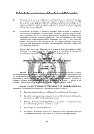 G A C E T A             O F I C I A L                D E         B O L I V I A


II.       El mecanismo de reserva y estabilización acumulará recursos en cada gestión fiscal en
          que se registren recaudaciones adicionales, según lo establecido para la operación del
          Fondo de Desarrollo Productivo Solidario, con el objeto de reducir la variabilidad de los
          ingresos que financian gastos prioritarios del Estado, en gestiones en las que se registren
          recaudaciones fiscales reducidas.

III.      El mecanismo de fomento al desarrollo productivo, tiene el objeto de contribuir al
          desarrollo armónico en todos los departamentos, buscando la igualdad de oportunidades
          para los habitantes del país a través del financiamiento de proyectos estratégicos que
          promuevan el desarrollo económico productivo y que sean implementados de forma
          coordinada entre las entidades territoriales autónomas o entre éstas y el nivel central del
          Estado. La asignación de los recursos de este mecanismo considerará criterios que
          favorezcan a los departamentos con menor grado de desarrollo económico y social entre
          otros parámetros pertinentes.

          En este marco, los recursos del mecanismo de fomento al desarrollo productivo podrán
          destinarse a la reconstrucción de infraestructura y la reposición de insumos de
          emprendimientos productivos, que sean afectados por desastres naturales.


                                  TÍTULO VII
               COORDINACIÓN ENTRE EL NIVEL CENTRAL DEL ESTADO
                  Y LAS ENTIDADES TERRITORIALES AUTÓNOMAS

                                          CAPÍTULO I
                                        COORDINACIÓN

          Artículo 120. (COORDINACIÓN). La coordinación entre el nivel central del Estado y
las entidades territoriales autónomas es una obligación ineludible y la garantía del funcionamiento
del Estado Plurinacional con autonomías, se establece con un permanente y adecuado flujo de
información y fundamentalmente en los ámbitos político, técnico, programático, económico y
financiero, mediante la institucionalidad y normativa establecida en la presente Ley, además de los
acuerdos y convenios que en uso de sus facultades puedan establecer las partes entre sí.

        Artículo 121. (MECANISMOS E INSTRUMENTOS DE COORDINACIÓN). Los
mecanismos e instrumentos de coordinación, como mínimo, serán los siguientes:

          1.    Para la coordinación política se establece un Consejo Nacional de Autonomías.

          2.    La entidad encargada de la coordinación técnica y el fortalecimiento de la gestión
                autonómica será el Servicio Estatal de Autonomías.

          3.    El Sistema de Planificación Integral del Estado se constituye en el instrumento para
                la coordinación programática, económica y social.

          4.    Los Consejos de Coordinación Sectorial.

          5.    Las normas e instrumentos técnicos de la autoridad nacional competente permitirán
                la coordinación financiera, sobre la base de lo establecido en la presente Ley.
 