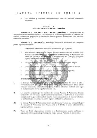 G A C E T A             O F I C I A L               D E        B O L I V I A

         6.    Los acuerdos y convenios intergubernativos entre las entidades territoriales
               autónomas.


                                   CAPÍTULO II
                         CONSEJO NACIONAL DE AUTONOMÍAS

            Artículo 122. (CONSEJO NACIONAL DE AUTONOMÍAS). El Consejo Nacional de
Autonomías es una instancia consultiva y se constituye en la instancia permanente de coordinación,
consulta, deliberación, proposición y concertación entre el gobierno plurinacional y las entidades
territoriales autónomas.

           Artículo 123. (COMPOSICIÓN). El Consejo Nacional de Autonomías está compuesto
por los siguientes miembros:

         1.    La Presidenta o Presidente del Estado Plurinacional, que lo preside.

         2.    Tres Ministras o Ministros del Órgano Ejecutivo Plurinacional: las Ministras o los
               Ministros de la Presidencia, de Planificación del Desarrollo y de Autonomía, este
               último en calidad de Vicepresidenta o Vicepresidente del Consejo y que podrá
               suplir a la Presidenta o Presidente en su ausencia.

         3.    Las Gobernadoras o los Gobernadores de los nueve departamentos del país.

         4.    Cinco representantes de la Federación de Asociaciones Municipales de Bolivia.

         5.    Cinco representantes de las autonomías indígena originaria campesinas.

         6.    Una o un representante de las autonomías regionales.

         Artículo 124 (FUNCIONAMIENTO).

I.       El Consejo Nacional de Autonomías se reunirá ordinariamente dos veces al año a
         convocatoria de su Presidenta o Presidente y extraordinariamente cuando ésta o éste lo
         considere necesario, a solicitud de un tercio (1/3) de sus miembros, pudiendo tener lugar
         en cualquiera de los nueve departamentos del país.

II.      Los acuerdos adoptados por los miembros del Consejo Nacional de Autonomías deberán
         ser tomados por consenso y aquellos que se vea necesario, se traducirán en un convenio
         intergubernativo, que será vinculante para las partes que determinen de manera voluntaria
         su ratificación por sus correspondientes órganos deliberativos y legislativos.

III.     El Consejo Nacional de Autonomías tendrá una Secretaría Técnica que será ejercida por
         el Ministerio de Autonomía, cuya función será la de brindar el apoyo administrativo,
         logístico y técnico necesario.

IV.      Todas las demás disposiciones respecto a su funcionamiento estarán definidas en
         reglamento interno que será aprobado por el propio Consejo Nacional de Autonomías.
 