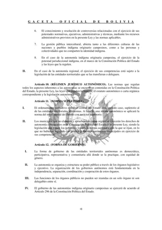 G A C E T A            O F I C I A L                D E         B O L I V I A

             6.    El conocimiento y resolución de controversias relacionadas con el ejercicio de sus
                   potestades normativas, ejecutivas, administrativas y técnicas, mediante los recursos
                   administrativos previstos en la presente Ley y las normas aplicables.

             7.    La gestión pública intercultural, abierta tanto a las diferentes culturas de las
                   naciones y pueblos indígena originario campesinos, como a las personas y
                   colectividades que no comparten la identidad indígena.

             8.    En el caso de la autonomía indígena originaria campesina, el ejercicio de la
                   potestad jurisdiccional indígena, en el marco de la Constitución Política del Estado
                   y las leyes que la regulen.

II.          En el caso de la autonomía regional, el ejercicio de sus competencias está sujeto a la
             legislación de las entidades territoriales que se las transfieran o deleguen.


          Artículo 10. (RÉGIMEN JURÍDICO AUTONÓMICO). Las normas que regulan
todos los aspectos inherentes a las autonomías se encuentran contenidas en la Constitución Política
del Estado, la presente Ley, las leyes que regulen la materia, el estatuto autonómico o carta orgánica
correspondiente y la legislación autonómica.

             Artículo 11. (NORMA SUPLETORIA).

I.           El ordenamiento normativo del nivel central del Estado será, en todo caso, supletorio al
             de las entidades territoriales autónomas. A falta de una norma autonómica se aplicará la
             norma del nivel central del Estado con carácter supletorio.

II.          Los municipios que no elaboren y aprueben sus cartas orgánicas ejercerán los derechos de
             autonomía consagrados en la Constitución Política del Estado y la presente Ley, siendo la
             legislación que regule los gobiernos locales la norma supletoria con la que se rijan, en lo
             que no hubieran legislado los propios gobiernos autónomos municipales en ejercicio de
             sus competencias.


             Artículo 12. (FORMA DE GOBIERNO).

     I.      La forma de gobierno de las entidades territoriales autónomas es democrática,
             participativa, representativa y comunitaria allá donde se la practique, con equidad de
             género.

     II.     La autonomía se organiza y estructura su poder público a través de los órganos legislativo
             y ejecutivo. La organización de los gobiernos autónomos está fundamentada en la
             independencia, separación, coordinación y cooperación de estos órganos.

     III.    Las funciones de los órganos públicos no pueden ser reunidas en un solo órgano ni son
             delegables entre sí.

     IV.     El gobierno de las autonomías indígena originario campesinas se ejercerá de acuerdo al
             Artículo 296 de la Constitución Política del Estado.
 