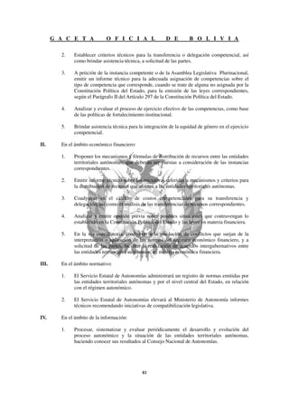 G A C E T A            O F I C I A L                D E        B O L I V I A

         2.   Establecer criterios técnicos para la transferencia o delegación competencial, así
              como brindar asistencia técnica, a solicitud de las partes.

         3.   A petición de la instancia competente o de la Asamblea Legislativa Plurinacional,
              emitir un informe técnico para la adecuada asignación de competencias sobre el
              tipo de competencia que corresponde, cuando se trate de alguna no asignada por la
              Constitución Política del Estado, para la emisión de las leyes correspondientes,
              según el Parágrafo II del Artículo 297 de la Constitución Política del Estado.

         4.   Analizar y evaluar el proceso de ejercicio efectivo de las competencias, como base
              de las políticas de fortalecimiento institucional.

         5.   Brindar asistencia técnica para la integración de la equidad de género en el ejercicio
              competencial.

II.      En el ámbito económico financiero:

         1.   Proponer los mecanismos y fórmulas de distribución de recursos entre las entidades
              territoriales autónomas, que deberán ser puestas a consideración de las instancias
              correspondientes.

         2.   Emitir informe técnico sobre las iniciativas referidas a mecanismos y criterios para
              la distribución de recursos que afecten a las entidades territoriales autónomas.

         3.   Coadyuvar en el cálculo de costos competenciales para su transferencia y
              delegación, así como el análisis de las transferencias de recursos correspondientes.

         4.   Analizar y emitir opinión previa sobre posibles situaciones que contravengan lo
              establecido en la Constitución Política del Estado y las leyes en materia financiera.

         5.   En la vía conciliatoria, coadyuvar a la resolución de conflictos que surjan de la
              interpretación o aplicación de las normas del régimen económico financiero, y a
              solicitud de las partes, facilitar la realización de acuerdos intergubernativos entre
              las entidades territoriales autónomas, en materia económica financiera.

III.     En el ámbito normativo:

         1.   El Servicio Estatal de Autonomías administrará un registro de normas emitidas por
              las entidades territoriales autónomas y por el nivel central del Estado, en relación
              con el régimen autonómico.

         2.   El Servicio Estatal de Autonomías elevará al Ministerio de Autonomía informes
              técnicos recomendando iniciativas de compatibilización legislativa.

IV.      En el ámbito de la información:

         1.   Procesar, sistematizar y evaluar periódicamente el desarrollo y evolución del
              proceso autonómico y la situación de las entidades territoriales autónomas,
              haciendo conocer sus resultados al Consejo Nacional de Autonomías.
 