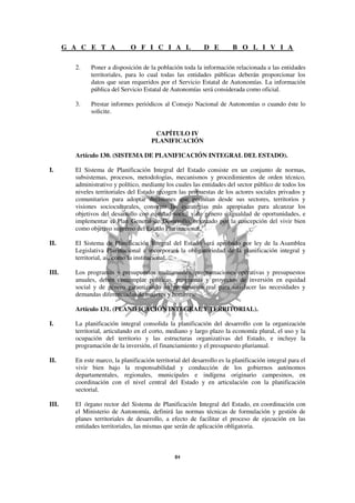G A C E T A             O F I C I A L                  D E        B O L I V I A

         2.    Poner a disposición de la población toda la información relacionada a las entidades
               territoriales, para lo cual todas las entidades públicas deberán proporcionar los
               datos que sean requeridos por el Servicio Estatal de Autonomías. La información
               pública del Servicio Estatal de Autonomías será considerada como oficial.

         3.    Prestar informes periódicos al Consejo Nacional de Autonomías o cuando éste lo
               solicite.


                                         CAPÍTULO IV
                                        PLANIFICACIÓN

         Artículo 130. (SISTEMA DE PLANIFICACIÓN INTEGRAL DEL ESTADO).

I.       El Sistema de Planificación Integral del Estado consiste en un conjunto de normas,
         subsistemas, procesos, metodologías, mecanismos y procedimientos de orden técnico,
         administrativo y político, mediante los cuales las entidades del sector público de todos los
         niveles territoriales del Estado recogen las propuestas de los actores sociales privados y
         comunitarios para adoptar decisiones que permitan desde sus sectores, territorios y
         visiones socioculturales, construir las estrategias más apropiadas para alcanzar los
         objetivos del desarrollo con equidad social y de género e igualdad de oportunidades, e
         implementar el Plan General de Desarrollo, orientado por la concepción del vivir bien
         como objetivo supremo del Estado Plurinacional.

II.      El Sistema de Planificación Integral del Estado será aprobado por ley de la Asamblea
         Legislativa Plurinacional e incorporará la obligatoriedad de la planificación integral y
         territorial, así como la institucional.

III.     Los programas y presupuestos multianuales, programaciones operativas y presupuestos
         anuales, deben contemplar políticas, programas y proyectos de inversión en equidad
         social y de género garantizando un presupuesto real para satisfacer las necesidades y
         demandas diferenciadas de mujeres y hombres.

         Artículo 131. (PLANIFICACIÓN INTEGRAL Y TERRITORIAL).

I.       La planificación integral consolida la planificación del desarrollo con la organización
         territorial, articulando en el corto, mediano y largo plazo la economía plural, el uso y la
         ocupación del territorio y las estructuras organizativas del Estado, e incluye la
         programación de la inversión, el financiamiento y el presupuesto plurianual.

II.      En este marco, la planificación territorial del desarrollo es la planificación integral para el
         vivir bien bajo la responsabilidad y conducción de los gobiernos autónomos
         departamentales, regionales, municipales e indígena originario campesinos, en
         coordinación con el nivel central del Estado y en articulación con la planificación
         sectorial.

III.     El órgano rector del Sistema de Planificación Integral del Estado, en coordinación con
         el Ministerio de Autonomía, definirá las normas técnicas de formulación y gestión de
         planes territoriales de desarrollo, a efecto de facilitar el proceso de ejecución en las
         entidades territoriales, las mismas que serán de aplicación obligatoria.
 