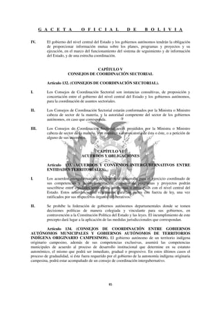 G A C E T A              O F I C I A L                D E        B O L I V I A

IV.       El gobierno del nivel central del Estado y los gobiernos autónomos tendrán la obligación
          de proporcionar información mutua sobre los planes, programas y proyectos y su
          ejecución, en el marco del funcionamiento del sistema de seguimiento y de información
          del Estado, y de una estrecha coordinación.


                                    CAPÍTULO V
                       CONSEJOS DE COORDINACIÓN SECTORIAL

          Artículo 132. (CONSEJOS DE COORDINACIÓN SECTORIAL).

I.        Los Consejos de Coordinación Sectorial son instancias consultivas, de proposición y
          concertación entre el gobierno del nivel central del Estado y los gobiernos autónomos,
          para la coordinación de asuntos sectoriales.

II.       Los Consejos de Coordinación Sectorial estarán conformados por la Ministra o Ministro
          cabeza de sector de la materia, y la autoridad competente del sector de los gobiernos
          autónomos, en caso que corresponda.

III.      Los Consejos de Coordinación Sectorial serán presididos por la Ministra o Ministro
          cabeza de sector de la materia, y se reunirán a convocatoria de ésta o éste, o a petición de
          alguno de sus miembros.


                                      CAPÍTULO VI
                                ACUERDOS Y OBLIGACIONES

          Artículo 133. (ACUERDOS Y CONVENIOS INTERGUBERNATIVOS ENTRE
          ENTIDADES TERRITORIALES).

I.        Los acuerdos intergubernativos destinados al desarrollo para el ejercicio coordinado de
          sus competencias y la implementación conjunta de programas y proyectos podrán
          suscribirse entre entidades territoriales autónomas o entre éstas con el nivel central del
          Estado. Estos acuerdos serán vinculantes para las partes con fuerza de ley, una vez
          ratificados por sus respectivos órganos deliberativos.

II.       Se prohíbe la federación de gobiernos autónomos departamentales donde se tomen
          decisiones políticas de manera colegiada y vinculante para sus gobiernos, en
          contravención a la Constitución Política del Estado y las leyes. El incumplimiento de este
          precepto dará lugar a la aplicación de las medidas jurisdiccionales que correspondan.

          Artículo 134. (CONSEJOS DE COORDINACIÓN ENTRE GOBIERNOS
AUTÓNOMOS MUNICIPALES Y GOBIERNOS AUTÓNOMOS DE TERRITORIOS
INDÍGENA ORIGINARIO CAMPESINOS). El gobierno autónomo de un territorio indígena
originario campesino, además de sus competencias exclusivas, asumirá las competencias
municipales de acuerdo al proceso de desarrollo institucional que determine en su estatuto
autonómico, el mismo que podrá ser inmediato, gradual o progresivo. En estos últimos casos el
proceso de gradualidad, si éste fuera requerido por el gobierno de la autonomía indígena originaria
campesina, podrá estar acompañado de un consejo de coordinación intergubernativo.
 