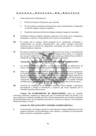 G A C E T A             O F I C I A L                D E         B O L I V I A

I.        Cada consejo estará conformado por:

          1.    El Servicio Estatal de Autonomías, que lo preside.

          2.    El o los gobiernos autónomos municipales de cuya(s) jurisdicción(es) se desprendió
                el territorio indígena originario campesino.

          3.    El gobierno autónomo del territorio indígena originario campesino constituido.

II.       El gobierno autónomo indígena originario campesino será el titular de las competencias
          municipales, su ejercicio y la percepción de los recursos correspondientes.

III.      El consejo será la instancia oficial encargada de la coordinación, articulación y
          establecimiento de acuerdos intergubernativos entre ambas entidades territoriales
          autónomas para la asunción de competencias municipales por parte de la autonomía
          indígena originaria campesina.

IV.       El consejo se reunirá de manera regular por lo menos dos veces al año, a convocatoria del
          Servicio Estatal de Autonomías o a solicitud de cualquiera de las partes, y se extinguirá
          una vez que el gobierno de la autonomía indígena originaria campesina haya asumido la
          totalidad de las competencias municipales establecidas en su estatuto.

          Artículo 135. (OBLIGATORIEDAD DE PUBLICACIÓN E INFORMACIÓN).

I.        Las entidades territoriales autónomas crearán una gaceta oficial de publicaciones de
          normas. Su publicación en este órgano determinará la entrada en vigencia de la norma.

II.       Todos los gobiernos autónomos deberán presentar la información que fuese requerida por
          la Asamblea Legislativa Plurinacional, el Órgano Electoral Plurinacional o el Órgano
          Ejecutivo Plurinacional y sus instituciones, el Ministerio Público, el Órgano Judicial y el
          Tribunal Constitucional Plurinacional. Los órganos del nivel central del Estado deberán
          transparentar la información fiscal y cualquier otra, a excepción de aquella declarada
          confidencial por seguridad nacional según procedimiento establecido en norma expresa.

III.      Asimismo las autoridades de los gobiernos autónomos están obligadas a presentarse
          personalmente a brindar la información y respuestas que fuesen requeridas por la
          Asamblea Legislativa Plurinacional.

            Artículo 136 (CUMPLIMIENTO DE OBLIGACIONES). Todas las entidades
territoriales autónomas cumplirán las obligaciones que la Constitución Política del Estado y las
leyes establezcan, resultando ineludible para ellas velar permanentemente por la unidad e integridad
del Estado Plurinacional. Su incumplimiento generará las sanciones en sujeción a la Constitución
Política del Estado y las leyes.

          Artículo 137. (FISCALIZACIÓN Y CONTROL GUBERNAMENTAL).

I.        La fiscalización a los órganos ejecutivos es ejercida por los órganos deliberativos de cada
          gobierno autónomo. Los procedimientos, actos, informes y resultados de la fiscalización
          deben ser abiertos, transparentes y públicos.
 