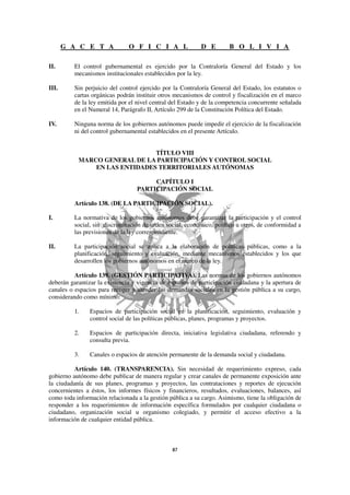 G A C E T A             O F I C I A L                D E        B O L I V I A

II.       El control gubernamental es ejercido por la Contraloría General del Estado y los
          mecanismos institucionales establecidos por la ley.

III.      Sin perjuicio del control ejercido por la Contraloría General del Estado, los estatutos o
          cartas orgánicas podrán instituir otros mecanismos de control y fiscalización en el marco
          de la ley emitida por el nivel central del Estado y de la competencia concurrente señalada
          en el Numeral 14, Parágrafo II, Artículo 299 de la Constitución Política del Estado.

IV.       Ninguna norma de los gobiernos autónomos puede impedir el ejercicio de la fiscalización
          ni del control gubernamental establecidos en el presente Artículo.


                               TÍTULO VIII
           MARCO GENERAL DE LA PARTICIPACIÓN Y CONTROL SOCIAL
               EN LAS ENTIDADES TERRITORIALES AUTÓNOMAS

                                       CAPÍTULO I
                                  PARTICIPACIÓN SOCIAL

          Artículo 138. (DE LA PARTICIPACIÓN SOCIAL).

I.        La normativa de los gobiernos autónomos debe garantizar la participación y el control
          social, sin discriminación de orden social, económico, político u otros, de conformidad a
          las previsiones de la ley correspondiente.

II.       La participación social se aplica a la elaboración de políticas públicas, como a la
          planificación, seguimiento y evaluación, mediante mecanismos establecidos y los que
          desarrollen los gobiernos autónomos en el marco de la ley.

          Artículo 139. (GESTIÓN PARTICIPATIVA). Las normas de los gobiernos autónomos
deberán garantizar la existencia y vigencia de espacios de participación ciudadana y la apertura de
canales o espacios para recoger y atender las demandas sociales en la gestión pública a su cargo,
considerando como mínimo:

          1.    Espacios de participación social en la planificación, seguimiento, evaluación y
                control social de las políticas públicas, planes, programas y proyectos.

          2.    Espacios de participación directa, iniciativa legislativa ciudadana, referendo y
                consulta previa.

          3.    Canales o espacios de atención permanente de la demanda social y ciudadana.

          Artículo 140. (TRANSPARENCIA). Sin necesidad de requerimiento expreso, cada
gobierno autónomo debe publicar de manera regular y crear canales de permanente exposición ante
la ciudadanía de sus planes, programas y proyectos, las contrataciones y reportes de ejecución
concernientes a éstos, los informes físicos y financieros, resultados, evaluaciones, balances, así
como toda información relacionada a la gestión pública a su cargo. Asimismo, tiene la obligación de
responder a los requerimientos de información específica formulados por cualquier ciudadana o
ciudadano, organización social u organismo colegiado, y permitir el acceso efectivo a la
información de cualquier entidad pública.
 
