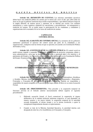 G A C E T A                 O F I C I A L               D E         B O L I V I A

           Artículo 141. (RENDICIÓN DE CUENTAS). Las máximas autoridades ejecutivas
deben hacer una rendición pública de cuentas por lo menos dos veces al año, que cubra todas las
áreas en las que el gobierno autónomo haya tenido responsabilidad, y que deberá realizarse luego de
la amplia difusión, de manera previa y oportuna, de su informe por escrito. Los estatutos
autonómicos y cartas orgánicas señalarán los mecanismos y procedimientos de transparencia y
rendición de cuentas. No se podrá negar la participación de las ciudadanas y ciudadanos y
organizaciones de la sociedad civil en los actos de rendición de cuentas.


                                         CAPÍTULO II
                                       CONTROL SOCIAL

          Artículo 142. (GARANTÍA DE CONTROL SOCIAL). La normativa de los gobiernos
autónomos garantizará el ejercicio del control social por parte de la ciudadanía y sus
organizaciones, cualquiera sean las formas en que se ejerciten, de acuerdo a la Constitución Política
del Estado y la ley.

          Artículo 143. (CONTINUIDAD DE LA GESTIÓN PÚBLICA). El control social no
podrá retrasar, impedir o suspender, la ejecución o continuidad de proyectos, programas, planes y
actos administrativos, salvo que se demuestre un evidente y potencial daño a los intereses y al
patrimonio del Estado y los intereses o derechos colectivos establecidos en la Constitución Política
del Estado. El potencial daño deberá ser determinado por autoridad competente.


                             TÍTULO IX
               SUSPENSIÓN TEMPORAL Y DESTITUCIÓN DE
  AUTORIDADES ELECTAS DEPARTAMENTALES, REGIONALES Y MUNICIPALES

                                        CAPÍTULO I
                                   SUSPENSIÓN TEMPORAL

         Artículo 144. (SUSPENSIÓN TEMPORAL).- Gobernadoras, Gobernadores, Alcaldesas
y Alcaldes, Máxima Autoridad Ejecutiva Regional, Asambleístas Departamentales y Regionales,
Concejalas y Concejales de las entidades territoriales autónomas, podrán ser suspendidas y
suspendidos de manera temporal en el ejercicio de su cargo cuando se dicte en su contra Acusación
Formal.

         Artículo 145. (PROCEDIMIENTO).- Para proceder a la suspensión temporal de
funciones prevista en el Artículo anterior necesariamente deberá seguirse el siguiente
procedimiento:

          1.    Habiendo acusación formal, el fiscal comunicará la suspensión al órgano
                deliberativo de la entidad territorial autónoma respectiva, el cual dispondrá, de
                manera sumaria y sin mayor trámite, la suspensión temporal de la autoridad
                acusada designando, al mismo tiempo y en la misma resolución, a quien la
                reemplazará temporalmente durante su enjuiciamiento.

          2.    Cuando se trate de la Máxima Autoridad Ejecutiva, la autoridad interina será
                designada de entre las y los Asambleístas y/o Concejalas y Concejales.
 