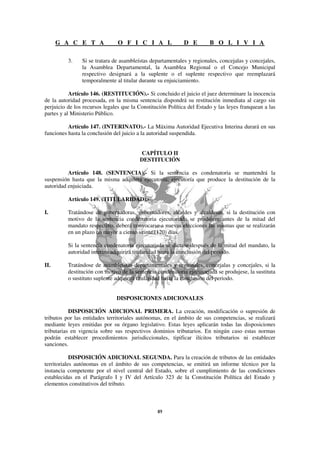 G A C E T A               O F I C I A L               D E         B O L I V I A

          3.    Si se tratara de asambleístas departamentales y regionales, concejalas y concejales,
                la Asamblea Departamental, la Asamblea Regional o el Concejo Municipal
                respectivo designará a la suplente o el suplente respectivo que reemplazará
                temporalmente al titular durante su enjuiciamiento.

           Artículo 146. (RESTITUCIÓN).- Si concluido el juicio el juez determinare la inocencia
de la autoridad procesada, en la misma sentencia dispondrá su restitución inmediata al cargo sin
perjuicio de los recursos legales que la Constitución Política del Estado y las leyes franquean a las
partes y al Ministerio Público.

          Artículo 147. (INTERINATO).- La Máxima Autoridad Ejecutiva Interina durará en sus
funciones hasta la conclusión del juicio a la autoridad suspendida.


                                         CAPÍTULO II
                                         DESTITUCIÓN

          Artículo 148. (SENTENCIA).- Si la sentencia es condenatoria se mantendrá la
suspensión hasta que la misma adquiera ejecutoria; ejecutoría que produce la destitución de la
autoridad enjuiciada.

          Artículo 149. (TITULARIDAD).-

I.        Tratándose de gobernadoras, gobernadores, alcaldes y alcaldesas, si la destitución con
          motivo de la sentencia condenatoria ejecutoriada se produjere antes de la mitad del
          mandato respectivo, deberá convocarse a nuevas elecciones las mismas que se realizarán
          en un plazo no mayor a ciento veinte (120) días.

          Si la sentencia condenatoria ejecutoriada se dictase después de la mitad del mandato, la
          autoridad interina adquirirá titularidad hasta la conclusión del periodo.

II.       Tratándose de asambleístas departamentales y regionales, concejalas y concejales, si la
          destitución con motivo de la sentencia condenatoria ejecutoriada se produjese, la sustituta
          o sustituto suplente adquirirá titularidad hasta la conclusión del periodo.


                               DISPOSICIONES ADICIONALES

           DISPOSICIÓN ADICIONAL PRIMERA. La creación, modificación o supresión de
tributos por las entidades territoriales autónomas, en el ámbito de sus competencias, se realizará
mediante leyes emitidas por su órgano legislativo. Estas leyes aplicarán todas las disposiciones
tributarias en vigencia sobre sus respectivos dominios tributarios. En ningún caso estas normas
podrán establecer procedimientos jurisdiccionales, tipificar ilícitos tributarios ni establecer
sanciones.

            DISPOSICIÓN ADICIONAL SEGUNDA. Para la creación de tributos de las entidades
territoriales autónomas en el ámbito de sus competencias, se emitirá un informe técnico por la
instancia competente por el nivel central del Estado, sobre el cumplimiento de las condiciones
establecidas en el Parágrafo I y IV del Artículo 323 de la Constitución Política del Estado y
elementos constitutivos del tributo.
 