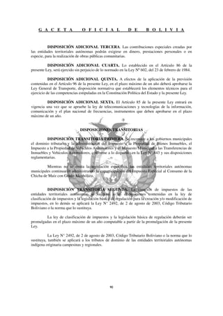 G A C E T A                 O F I C I A L               D E         B O L I V I A


          DISPOSICIÓN ADICIONAL TERCERA. Las contribuciones especiales creadas por
las entidades territoriales autónomas podrán exigirse en dinero, prestaciones personales o en
especie, para la realización de obras públicas comunitarias.

          DISPOSICIÓN ADICIONAL CUARTA. Lo establecido en el Artículo 86 de la
presente Ley, será ejercido sin perjuicio de lo normado en la Ley Nº 602, del 23 de febrero de 1984.

           DISPOSICIÓN ADICIONAL QUINTA. A efectos de la aplicación de la previsión
contenidas en el Artículo 96 de la presente Ley, en el plazo máximo de un año deberá aprobarse la
Ley General de Transporte, disposición normativa que establecerá los elementos técnicos para el
ejercicio de las competencias estipuladas en la Constitución Política del Estado y la presente Ley.

          DISPOSICIÓN ADICIONAL SEXTA. El Artículo 85 de la presente Ley entrará en
vigencia una vez que se apruebe la ley de telecomunicaciones y tecnologías de la información,
comunicación y el plan nacional de frecuencias, instrumentos que deben aprobarse en el plazo
máximo de un año.


                              DISPOSICIONES TRANSITORIAS

         DISPOSICIÓN TRANSITORIA PRIMERA. Se reconoce a los gobiernos municipales
el dominio tributario y la administración del Impuesto a la Propiedad de Bienes Inmuebles, el
Impuesto a la Propiedad de Vehículos Automotores y el Impuesto Municipal a las Transferencias de
Inmuebles y Vehículos Automotores, conforme a lo dispuesto en la Ley N° 843 y sus disposiciones
reglamentarias.

         Mientras no se emita la legislación específica, las entidades territoriales autónomas
municipales continuarán administrando la coparticipación del Impuesto Especial al Consumo de la
Chicha de Maíz con Grado Alcohólico.


           DISPOSICIÓN TRANSITORIA SEGUNDA. La creación de impuestos de las
entidades territoriales autónomas, se sujetará a las disposiciones contenidas en la ley de
clasificación de impuestos y la legislación básica de regulación para la creación y/o modificación de
impuestos, en lo demás se aplicará la Ley N° 2492, de 2 de agosto de 2003, Código Tributario
Boliviano o la norma que lo sustituya.

         La ley de clasificación de impuestos y la legislación básica de regulación deberán ser
promulgadas en el plazo máximo de un año computable a partir de la promulgación de la presente
Ley.

           La Ley N° 2492, de 2 de agosto de 2003, Código Tributario Boliviano o la norma que lo
sustituya, también se aplicará a los tributos de dominio de las entidades territoriales autónomas
indígena originaria campesinas y regionales.
 