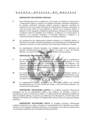 G A C E T A              O F I C I A L                D E        B O L I V I A

          DISPOSICIÓN TRANSITORIA TERCERA.

I.        Para el financiamiento de sus competencias y de acuerdo a lo señalado en la presente Ley
          y disposiciones legales en vigencia, las entidades territoriales autónomas municipales y
          las entidades territoriales autónomas indígena originario campesinas, percibirán las
          transferencias del nivel central del Estado por coparticipación tributaria, equivalentes al
          veinte por ciento (20%) de la recaudación en efectivo de los siguientes tributos: el
          Impuesto al Valor Agregado, el Régimen Complementario al Impuesto al Valor Agregado,
          el Impuesto sobre las Utilidades de las Empresas, el Impuesto a las Transacciones, el
          Impuesto a los Consumos Específicos, el Gravamen Aduanero, el Impuesto a la
          Transmisión Gratuita de Bienes y el Impuesto a las Salidas al Exterior.

II.       Las transferencias por coparticipación tributaria señaladas en el Parágrafo anterior, se
          distribuirán de acuerdo al número de habitantes de la jurisdicción de la entidad territorial
          autónoma, en función a los datos del último Censo Nacional de Población y Vivienda.

III.      La coparticipación tributaria destinada a las entidades territoriales autónomas será
          abonada automáticamente por el Tesoro General del Estado, a través del Sistema
          Bancario, a la cuenta fiscal correspondiente de la entidad territorial autónoma.

          DISPOSICIÓN TRANSITORIA CUARTA.

I.        Las universidades públicas recibirán el cinco por ciento (5%) de la recaudación en
          efectivo del Impuesto al Valor Agregado, del Régimen Complementario al Valor
          Agregado, del Impuesto sobre las Utilidades de las Empresas, del Impuesto a las
          Transacciones, del Impuesto a los Consumos Específicos, del Gravamen Aduanero, del
          Impuesto a las Sucesiones y a las Transmisiones Gratuitas de Bienes y del Impuesto a las
          Salidas Aéreas al Exterior.

II.       Las transferencias por coparticipación tributaria señaladas en el Parágrafo anterior, se
          distribuirán de acuerdo al número de habitantes de la jurisdicción departamental a la que
          correspondan, en función a los datos del último Censo Nacional de Población y Vivienda,
          de acuerdo a normativa vigente.

III.      La coparticipación tributaria destinada a las universidades públicas será abonada
          automáticamente por el Tesoro General del Estado, a través del Sistema Bancario, a la
          cuenta fiscal correspondiente.

           DISPOSICIÓN TRANSITORIA QUINTA. La Asamblea Legislativa Plurinacional
promulgará una ley de endeudamiento público, que establezca los principios, procesos y
procedimientos para la contratación de créditos y la administración del endeudamiento público de
todas las entidades públicas, en sujeción a lo establecido en los Numerales 8 y 10 del Artículo 158,
Parágrafo I del Artículo 322 y Numeral 34 Parágrafo II del Artículo 298 de la Constitución Política
del Estado.

           DISPOSICIÓN TRANSITORIA SEXTA La Asamblea Legislativa Plurinacional
establecerá mediante ley las reglas y principios de responsabilidad fiscal, aplicables en el ámbito
nacional y en las entidades territoriales autónomas, en concordancia con el marco de política fiscal
y los principios establecidos por la Constitución Política del Estado.
 