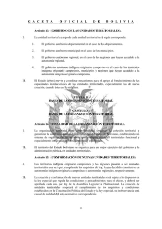 G A C E T A                 O F I C I A L                D E         B O L I V I A

            Artículo 13. (GOBIERNO DE LAS UNIDADES TERRITORIALES).

I.          La entidad territorial a cargo de cada unidad territorial será según corresponda:

       1.         El gobierno autónomo departamental en el caso de los departamentos.

       2.         El gobierno autónomo municipal en el caso de los municipios.

       3.         El gobierno autónomo regional, en el caso de las regiones que hayan accedido a la
                  autonomía regional.

       4.         El gobierno autónomo indígena originario campesino en el caso de los territorios
                  indígena originario campesinos, municipios y regiones que hayan accedido a la
                  autonomía indígena originaria campesina.

II.         El Estado deberá prever y coordinar mecanismos para el apoyo al fortalecimiento de las
            capacidades institucionales de las entidades territoriales, especialmente las de nueva
            creación, cuando éstas así lo soliciten.


                                       TÍTULO II
                        BASES DE LA ORGANIZACIÓN TERRITORIAL


                                      CAPÍTULO I
                        BASES DE LA ORGANIZACIÓN TERRITORIAL


            Artículo 14. (FINALIDAD DE LA ORGANIZACIÓN TERRITORIAL).

I.          La organización territorial tiene como finalidad fortalecer la cohesión territorial y
            garantizar la soberanía, unidad e indivisibilidad del territorio boliviano, estableciendo un
            sistema de organización del territorio que configure unidades territoriales funcional y
            espacialmente integradas de forma armónica y equilibrada.

II.         El territorio del Estado boliviano se organiza para un mejor ejercicio del gobierno y la
            administración pública, en unidades territoriales.

            Artículo 15. (CONFORMACIÓN DE NUEVAS UNIDADES TERRITORIALES).

I.          Los territorios indígena originario campesinos y las regiones pasarán a ser unidades
            territoriales una vez que, cumpliendo los requisitos de ley, hayan decidido constituirse en
            autonomías indígena originaria campesinas o autonomías regionales, respectivamente.

II.         La creación y conformación de nuevas unidades territoriales está sujeta a lo dispuesto en
            la ley especial que regula las condiciones y procedimientos para el efecto, y deberá ser
            aprobada cada una por ley de la Asamblea Legislativa Plurinacional. La creación de
            unidades territoriales respetará el cumplimiento de los requisitos y condiciones
            establecidos en la Constitución Política del Estado y la ley especial, su inobservancia será
            causal de nulidad del acto normativo correspondiente.
 