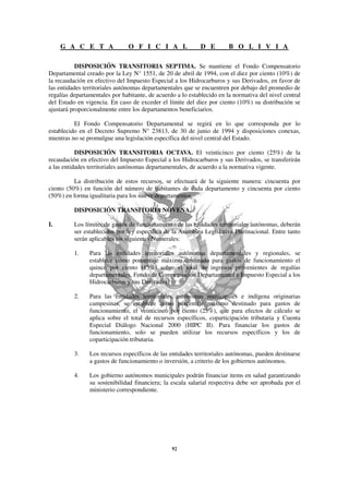 G A C E T A                O F I C I A L               D E         B O L I V I A

           DISPOSICIÓN TRANSITORIA SEPTIMA. Se mantiene el Fondo Compensatorio
Departamental creado por la Ley N° 1551, de 20 de abril de 1994, con el diez por ciento (10%) de
la recaudación en efectivo del Impuesto Especial a los Hidrocarburos y sus Derivados, en favor de
las entidades territoriales autónomas departamentales que se encuentren por debajo del promedio de
regalías departamentales por habitante, de acuerdo a lo establecido en la normativa del nivel central
del Estado en vigencia. En caso de exceder el límite del diez por ciento (10%) su distribución se
ajustará proporcionalmente entre los departamentos beneficiarios.

          El Fondo Compensatorio Departamental se regirá en lo que corresponda por lo
establecido en el Decreto Supremo N° 23813, de 30 de junio de 1994 y disposiciones conexas,
mientras no se promulgue una legislación específica del nivel central del Estado.

           DISPOSICIÓN TRANSITORIA OCTAVA. El veinticinco por ciento (25%) de la
recaudación en efectivo del Impuesto Especial a los Hidrocarburos y sus Derivados, se transferirán
a las entidades territoriales autónomas departamentales, de acuerdo a la normativa vigente.

          La distribución de estos recursos, se efectuará de la siguiente manera: cincuenta por
ciento (50%) en función del número de habitantes de cada departamento y cincuenta por ciento
(50%) en forma igualitaria para los nueve departamentos.

          DISPOSICIÓN TRANSITORIA NOVENA.

I.        Los límites de gastos de funcionamiento de las entidades territoriales autónomas, deberán
          ser establecidos por ley específica de la Asamblea Legislativa Plurinacional. Entre tanto
          serán aplicables los siguientes Numerales:

          1.    Para las entidades territoriales autónomas departamentales y regionales, se
                establece como porcentaje máximo destinado para gastos de funcionamiento el
                quince por ciento (15%) sobre el total de ingresos provenientes de regalías
                departamentales, Fondo de Compensación Departamental e Impuesto Especial a los
                Hidrocarburos y sus Derivados.

          2.    Para las entidades territoriales autónomas municipales e indígena originarias
                campesinas, se establece como porcentaje máximo destinado para gastos de
                funcionamiento, el veinticinco por ciento (25%), que para efectos de cálculo se
                aplica sobre el total de recursos específicos, coparticipación tributaria y Cuenta
                Especial Diálogo Nacional 2000 (HIPC II). Para financiar los gastos de
                funcionamiento, solo se pueden utilizar los recursos específicos y los de
                coparticipación tributaria.

          3.    Los recursos específicos de las entidades territoriales autónomas, pueden destinarse
                a gastos de funcionamiento o inversión, a criterio de los gobiernos autónomos.

          4.    Los gobierno autónomos municipales podrán financiar items en salud garantizando
                su sostenibilidad financiera; la escala salarial respectiva debe ser aprobada por el
                ministerio correspondiente.
 