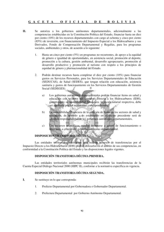 G A C E T A              O F I C I A L               D E         B O L I V I A

II.      Se autoriza a los gobiernos autónomos departamentales, adicionalmente a las
         competencias establecidas en la Constitución Política del Estado, financiar hasta un diez
         por ciento (10%) de los recursos departamentales con cargo al ochenta y cinco por ciento
         (85%) de inversión, con financiamiento del Impuesto Especial a los Hidrocarburos y sus
         Derivados, Fondo de Compensación Departamental y Regalías, para los programas
         sociales, ambientales y otros, de acuerdo a lo siguiente:

         1.    Hasta un cinco por ciento (5%) en programas no recurrentes, de apoyo a la equidad
               de género e igualdad de oportunidades, en asistencia social, promoción al deporte,
               promoción a la cultura, gestión ambiental, desarrollo agropecuario, promoción al
               desarrollo productivo y promoción al turismo con respeto a los principios de
               equidad de género y plurinacionalidad del Estado.

         2.    Podrán destinar recursos hasta completar el diez por ciento (10%) para financiar
               gastos en Servicios Personales, para los Servicios Departamentales de Educación
               (SEDUCAS), de Salud (SEDES), que tengan relación con educación, asistencia
               sanitaria y gastos de funcionamiento en los Servicios Departamentales de Gestión
               Social (SEDEGES).

               a)    Los gobiernos autónomos departamentales podrán financiar ítems en salud y
                     educación con recursos del Impuesto Directo a los Hidrocarburos (IDH),
                     garantizando su sostenibilidad financiera; la escala salarial respectiva, debe
                     ser aprobada por los ministerios correspondientes.

               b)    La sostenibilidad financiera de la creación de ítems en los sectores de salud y
                     educación, de acuerdo a lo establecido en el inciso precedente será de
                     absoluta responsabilidad de los gobiernos autónomos departamentales.

               c)    Los recursos específicos pueden destinarse a gastos de funcionamiento o
                     inversión, a criterio del gobierno autónomo departamental.

         DISPOSICIÓN TRANSITORIA DÉCIMA.

         Las entidades territoriales autónomas que reciban recursos de transferencias por el
Impuesto Directo a los Hidrocarburos (IDH) podrán utilizarlos en el ámbito de sus competencias, en
conformidad a la Constitución Política del Estado y las disposiciones legales vigentes.

         DISPOSICIÓN TRANSITORIA DÉCIMA PRIMERA.

         Las entidades territoriales autónomas municipales recibirán las transferencias de la
Cuenta Especial Diálogo Nacional 2000 (HIPC II), conforme a la normativa específica en vigencia.

         DISPOSICIÓN TRANSITORIA DÉCIMA SEGUNDA.

I.       Se sustituye en lo que corresponda:

         1.    Prefecto Departamental por Gobernadora o Gobernador Departamental.

         2.    Prefectura Departamental por Gobierno Autónomo Departamental.
 