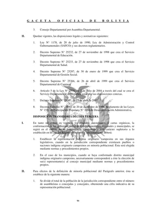 G A C E T A            O F I C I A L                D E         B O L I V I A

        3.    Consejo Departamental por Asamblea Departamental.

II.     Quedan vigentes, las disposiciones legales y normativas siguientes:

        1.    Ley N° 1178, de 20 de julio de 1990, Ley de Administración y Control
              Gubernamentales (SAFCO) y sus decretos reglamentarios.

        2.    Decreto Supremo N° 25232, de 27 de noviembre de 1998 que crea el Servicio
              Departamental de Educación.

        3.    Decreto Supremo N° 25233, de 27 de noviembre de 1998 que crea el Servicio
              Departamental de Salud.

        4.    Decreto Supremo N° 25287, de 30 de enero de 1999 que crea el Servicio
              Departamental de Gestión Social.

        5.    Decreto Supremo N° 25366, de 26 de abril de 1999 que crea el Servicio
              Departamental de Caminos.

        6.    Artículo 5 de la Ley N° 2770, de 7 de julio de 2004 a través del cual se crea el
              Servicio Departamental de Deportes, así como sus disposiciones conexas.

        7.    Decreto Supremo N° 29107, de 25 de abril de 2007.

        8.    Decreto Supremo N° 24447, de 20 de diciembre de 1996, Reglamento de las Leyes
              N° 1551 de Participación Popular y N° 1654 de Descentralización Administrativa.

        DISPOSICIÓN TRANSITORIA DÉCIMA TERCERA

I.      En tanto no entren en vigencia los estatutos autonómicos o cartas orgánicas, la
        conformación de los gobiernos autónomos departamentales, regionales y municipales, se
        regirá en el ámbito de su competencia compartida y con carácter supletorio a lo
        establecido en la Ley del Régimen Electoral, y adicionalmente deberá:

        1.    Establecer la representación indígena originario campesina en sus órganos
              legislativos, cuando en la jurisdicción correspondiente existiesen pueblos o
              naciones indígena originario campesinos en minoría poblacional. Ésta será elegida
              mediante normas y procedimientos propios.

        2.    En el caso de los municipios, cuando se haya conformado distrito municipal
              indígena originario campesino, necesariamente corresponderá a éste la elección de
              su(s) representante(s) al concejo municipal mediante normas y procedimientos
              propios.

II.     Para efectos de la definición de minoría poblacional del Parágrafo anterior, ésta se
        establece de la siguiente manera:

        1.    Se divide el total de la población de la jurisdicción correspondiente entre el número
              de asambleístas o concejalas y concejales, obteniendo una cifra indicativa de su
              representación poblacional.
 