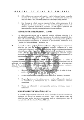 G A C E T A              O F I C I A L                D E        B O L I V I A

         2.    Si la población perteneciente a la nación o pueblo indígena originario campesino
               existente en el municipio es igual o inferior a la multiplicación de esta cifra
               indicativa por 1,5 se la considerará beneficiaria obligatoria de este derecho.

         3.    Esta fórmula de cálculo expresa solamente la base mínima generadora de la
               obligatoriedad de representación, pero se dará preferencia y plena validez a todo
               criterio o asignación establecido en el estatuto o la carta orgánica que resulte más
               beneficioso para el pueblo o nación indígena originaria campesina.

         DISPOSICIÓN TRANSITORIA DÉCIMA CUARTA

I.       Los municipios que optaron por la autonomía indígena originaria campesina en el
         referendo del 6 de diciembre 2009, en el plazo máximo de trescientos sesenta (360) días a
         partir de la instalación del gobierno autónomo municipal provisional, deberán aprobar los
         respectivos estatutos autonómicos de acuerdo a los procedimientos establecidos en la
         Constitución Política del Estado y la presente Ley.

II.      En caso de no haberse aprobado el estatuto autonómico indígena originario campesino del
         municipio que optó por la autonomía indígena originaria campesina en el plazo
         establecido en el Parágrafo anterior, el pueblo indígena originario campesino, titular de la
         autonomía, de manera excepcional definirá un periodo de ampliación de trescientos
         sesenta (360) días como máximo. Al término de cuyo plazo la autonomía indígena
         originaria campesina deberá consolidarse de acuerdo a los procedimientos establecidos en
         la Constitución Política del Estado y la presente Ley.

          DISPOSICIÓN TRANSITORIA DÉCIMA QUINTA. Mientras no cambie la
asignación de competencias, las entidades territoriales autónomas municipales mantienen el derecho
propietario y la administración de los bienes muebles e inmuebles afectados a la infraestructura
física de los servicios públicos de salud, educación, cultura, deportes, caminos vecinales y
microriego, consistentes en:

         1.    Hospitales de segundo nivel, hospitales de distrito, centros de salud de área y
               puestos sanitarios.

         2.    Establecimientos educativos públicos de los ciclos inicial, primario y secundario.

         3.    Campos deportivos para las prácticas masivas y canchas polifuncionales deportivas,
               de competencia y administración de las entidades territoriales autónomas
               municipales.

         4.    Centros de información y documentación, archivos, bibliotecas, museos y
               hemerotecas.

         DISPOSICIÓN TRANSITORIA DÉCIMA SEXTA.

I.       Se suspende temporalmente la admisión de nuevas solicitudes de creación, delimitación,
         supresión y/o anexión de unidades territoriales, hasta ciento ochenta (180) días
         posteriores a que se dicte una nueva normativa que regule su tratamiento en el marco de
         lo establecido en la Constitución Política del Estado.
 