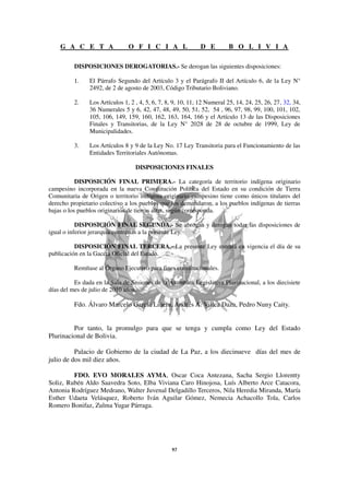 G A C E T A                 O F I C I A L                 D E         B O L I V I A

          DISPOSICIONES DEROGATORIAS.- Se derogan las siguientes disposiciones:

          1.    El Párrafo Segundo del Artículo 3 y el Parágrafo II del Artículo 6, de la Ley N°
                2492, de 2 de agosto de 2003, Código Tributario Boliviano.

          2.    Los Artículos 1, 2 , 4, 5, 6, 7, 8, 9, 10, 11, 12 Numeral 25, 14, 24, 25, 26, 27, 32, 34,
                36 Numerales 5 y 6, 42, 47, 48, 49, 50, 51, 52, 54 , 96, 97, 98, 99, 100, 101, 102,
                105, 106, 149, 159, 160, 162, 163, 164, 166 y el Artículo 13 de las Disposiciones
                Finales y Transitorias, de la Ley N° 2028 de 28 de octubre de 1999, Ley de
                Municipalidades.

          3.    Los Artículos 8 y 9 de la Ley No. 17 Ley Transitoria para el Funcionamiento de las
                Entidades Territoriales Autónomas.

                                   DISPOSICIONES FINALES

           DISPOSICIÓN FINAL PRIMERA.- La categoría de territorio indígena originario
campesino incorporada en la nueva Constitución Política del Estado en su condición de Tierra
Comunitaria de Origen o territorio indígena originario campesino tiene como únicos titulares del
derecho propietario colectivo a los pueblos que los demandaron, a los pueblos indígenas de tierras
bajas o los pueblos originarios de tierras altas, según corresponda.

           DISPOSICIÓN FINAL SEGUNDA.- Se abrogan y derogan todas las disposiciones de
igual o inferior jerarquía contrarias a la presente Ley.

          DISPOSICIÓN FINAL TERCERA.- La presente Ley entrará en vigencia el día de su
publicación en la Gaceta Oficial del Estado.

          Remítase al Órgano Ejecutivo para fines constitucionales.

          Es dada en la Sala de Sesiones de la Asamblea Legislativa Plurinacional, a los diecisiete
días del mes de julio de 2010 años.

          Fdo. Álvaro Marcelo García Linera, Andrés A. Villca Daza, Pedro Nuny Caity.


         Por tanto, la promulgo para que se tenga y cumpla como Ley del Estado
Plurinacional de Bolivia.

          Palacio de Gobierno de la ciudad de La Paz, a los diecinueve días del mes de
julio de dos mil diez años.

         FDO. EVO MORALES AYMA, Oscar Coca Antezana, Sacha Sergio Llorentty
Soliz, Rubén Aldo Saavedra Soto, Elba Viviana Caro Hinojosa, Luís Alberto Arce Catacora,
Antonia Rodríguez Medrano, Walter Juvenal Delgadillo Terceros, Nila Heredia Miranda, María
Esther Udaeta Velásquez, Roberto Iván Aguilar Gómez, Nemecia Achacollo Tola, Carlos
Romero Bonifaz, Zulma Yugar Párraga.
 