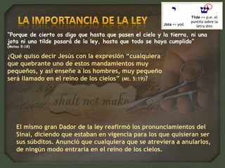 “Porque de cierto os digo que hasta que pasen el cielo y la tierra, ni una
jota ni una tilde pasará de la ley, hasta que todo se haya cumplido”
(Mateo 5:18)
Jota => yod
Tilde => p.e. el
puntito sobre la
letra shin
El mismo gran Dador de la ley reafirmó los pronunciamientos del
Sinaí, diciendo que estaban en vigencia para los que quisieran ser
sus súbditos. Anunció que cualquiera que se atreviera a anularlos,
de ningún modo entraría en el reino de los cielos.
¿Qué quiso decir Jesús con la expresión “cualquiera
que quebrante uno de estos mandamientos muy
pequeños, y así enseñe a los hombres, muy pequeño
será llamado en el reino de los cielos” (Mt. 5:19)?
 
