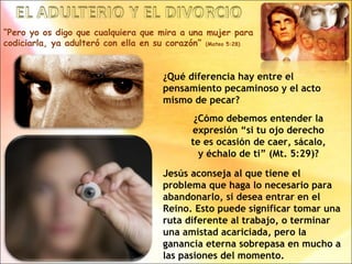 “Pero yo os digo que cualquiera que mira a una mujer para
codiciarla, ya adulteró con ella en su corazón” (Mateo 5:28)
¿Qué diferencia hay entre el
pensamiento pecaminoso y el acto
mismo de pecar?
¿Cómo debemos entender la
expresión “si tu ojo derecho
te es ocasión de caer, sácalo,
y échalo de ti” (Mt. 5:29)?
Jesús aconseja al que tiene el
problema que haga lo necesario para
abandonarlo, si desea entrar en el
Reino. Esto puede significar tomar una
ruta diferente al trabajo, o terminar
una amistad acariciada, pero la
ganancia eterna sobrepasa en mucho a
las pasiones del momento.
 