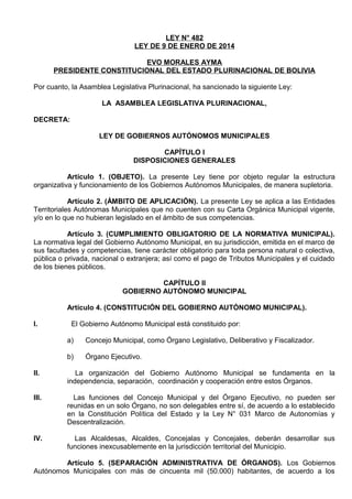LEY N° 482
LEY DE 9 DE ENERO DE 2014
EVO MORALES AYMA
PRESIDENTE CONSTITUCIONAL DEL ESTADO PLURINACIONAL DE BOLIVIA
Por cuanto, la Asamblea Legislativa Plurinacional, ha sancionado la siguiente Ley:
LA ASAMBLEA LEGISLATIVA PLURINACIONAL,
DECRETA:
LEY DE GOBIERNOS AUTÓNOMOS MUNICIPALES
CAPÍTULO I
DISPOSICIONES GENERALES
Artículo 1. (OBJETO). La presente Ley tiene por objeto regular la estructura
organizativa y funcionamiento de los Gobiernos Autónomos Municipales, de manera supletoria.
Artículo 2. (ÁMBITO DE APLICACIÓN). La presente Ley se aplica a las Entidades
Territoriales Autónomas Municipales que no cuenten con su Carta Orgánica Municipal vigente,
y/o en lo que no hubieran legislado en el ámbito de sus competencias.
Artículo 3. (CUMPLIMIENTO OBLIGATORIO DE LA NORMATIVA MUNICIPAL).
La normativa legal del Gobierno Autónomo Municipal, en su jurisdicción, emitida en el marco de
sus facultades y competencias, tiene carácter obligatorio para toda persona natural o colectiva,
pública o privada, nacional o extranjera; así como el pago de Tributos Municipales y el cuidado
de los bienes públicos.
CAPÍTULO II
GOBIERNO AUTÓNOMO MUNICIPAL
Artículo 4. (CONSTITUCIÓN DEL GOBIERNO AUTÓNOMO MUNICIPAL).
I.

El Gobierno Autónomo Municipal está constituido por:
a)

Concejo Municipal, como Órgano Legislativo, Deliberativo y Fiscalizador.

b)

Órgano Ejecutivo.

II.

La organización del Gobierno Autónomo Municipal se fundamenta en la
independencia, separación, coordinación y cooperación entre estos Órganos.

III.

Las funciones del Concejo Municipal y del Órgano Ejecutivo, no pueden ser
reunidas en un solo Órgano, no son delegables entre sí, de acuerdo a lo establecido
en la Constitución Política del Estado y la Ley N° 031 Marco de Autonomías y
Descentralización.

IV.

Las Alcaldesas, Alcaldes, Concejalas y Concejales, deberán desarrollar sus
funciones inexcusablemente en la jurisdicción territorial del Municipio.

Artículo 5. (SEPARACIÓN ADMINISTRATIVA DE ÓRGANOS). Los Gobiernos
Autónomos Municipales con más de cincuenta mil (50.000) habitantes, de acuerdo a los

 