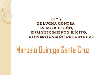 LEY 4LEY 4
DE LUCHA CONTRADE LUCHA CONTRA
LA CORRUPCIÓN,LA CORRUPCIÓN,
ENRIQUECIMIENTO ILÍCITO,ENRIQUECIMIENTO ILÍCITO,
E INVESTIGACIÓN DE FORTUNASE INVESTIGACIÓN DE FORTUNAS
Marcelo Quiroga Santa Cruz
 
