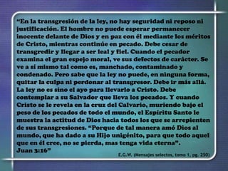 “En la transgresión de la ley, no hay seguridad ni reposo ni
justificación. El hombre no puede esperar permanecer
inocente delante de Dios y en paz con él mediante los méritos
de Cristo, mientras continúe en pecado. Debe cesar de
transgredir y llegar a ser leal y fiel. Cuando el pecador
examina el gran espejo moral, ve sus defectos de carácter. Se
ve a sí mismo tal como es, manchado, contaminado y
condenado. Pero sabe que la ley no puede, en ninguna forma,
quitar la culpa ni perdonar al transgresor. Debe ir más allá.
La ley no es sino el ayo para llevarlo a Cristo. Debe
contemplar a su Salvador que lleva los pecados. Y cuando
Cristo se le revela en la cruz del Calvario, muriendo bajo el
peso de los pecados de todo el mundo, el Espíritu Santo le
muestra la actitud de Dios hacia todos los que se arrepienten
de sus transgresiones. “Porque de tal manera amó Dios al
mundo, que ha dado a su Hijo unigénito, para que todo aquel
que en él cree, no se pierda, mas tenga vida eterna”.
Juan 3:16”
E.G.W. (Mensajes selectos, tomo 1, pg. 250)
 