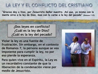 “Gracias doy a Dios, por Jesucristo Señor nuestro. Así que, yo mismo con la
mente sirvo a la ley de Dios, mas con la carne a la ley del pecado” (Romanos 7:25)
¿Dos leyes en conflicto?
¿Cuál es la ley de Dios?
¿Cuál es la ley del pecado?
Violar la ley es una fuente de
frustración. Sin embargo, en el contexto
de Romanos 7, la persona aunque se vea
impotente para cumplir la ley, no por
eso pierde la esperanza.
Para quien vive en el Espíritu, la Ley es
un recordativo constante de que la
liberación de la condenación viene por
medio de Jesucristo.
 
