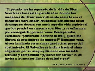 “El pecado nos ha separado de la vida de Dios.
Nuestras almas están paralizadas. Somos tan
incapaces de llevar una vida santa como lo era el
paralítico para andar. Muchos se dan cuenta de su
desamparo; desean con ansia aquella vida espiritual
que los pondrá en armonía con Dios, y se esfuerzan
por conseguirla; pero en vano. Desesperados,
exclaman: “¡Miserable hombre de mí! ¿ quién me
librará de este cuerpo de muerte?” Romanos 7:24.
Alcen la mirada estas almas que luchan presa del
abatimiento. El Salvador se inclina hacia el alma
adquirida por su sangre, diciendo con inefable
ternura y compasión: “¿Quieres ser salvo?” El os
invita a levantaros llenos de salud y paz”
E.G.W. (Exaltad a Jesús, 14 de marzo)
 