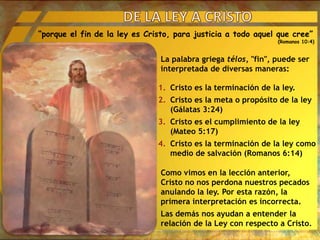 “porque el fin de la ley es Cristo, para justicia a todo aquel que cree”
(Romanos 10:4)
La palabra griega télos, "fin", puede ser
interpretada de diversas maneras:
1. Cristo es la terminación de la ley.
2. Cristo es la meta o propósito de la ley
(Gálatas 3:24)
3. Cristo es el cumplimiento de la ley
(Mateo 5:17)
4. Cristo es la terminación de la ley como
medio de salvación (Romanos 6:14)
Como vimos en la lección anterior,
Cristo no nos perdona nuestros pecados
anulando la ley. Por esta razón, la
primera interpretación es incorrecta.
Las demás nos ayudan a entender la
relación de la Ley con respecto a Cristo.
 