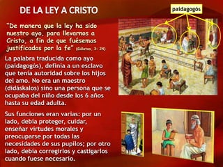 La palabra traducida como ayo
(paidagogós), definía a un esclavo
que tenía autoridad sobre los hijos
del amo. No era un maestro
(didáskalos) sino una persona que se
ocupaba del niño desde los 6 años
hasta su edad adulta.
Sus funciones eran varias: por un
lado, debía proteger, cuidar,
enseñar virtudes morales y
preocuparse por todas las
necesidades de sus pupilos; por otro
lado, debía corregirlos y castigarlos
cuando fuese necesario.
“De manera que la ley ha sido
nuestro ayo, para llevarnos a
Cristo, a fin de que fuésemos
justificados por la fe” (Gálatas, 3: 24)
paidagogós
 
