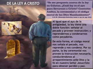 “Se me pregunta acerca de la ley
en Gálatas. ¿Cuál ley es el ayo
para llevarnos a Cristo? Contesto:
Ambas, la ceremonial y el código
moral de los Diez Mandamientos”
E.G.W. (Mensajes Selectos, tomo 1, cp. 31, pg. 274)
Al igual que el ayo de la
antigüedad, la ley tiene una
doble función: señalar al
pecado y proveer instrucción; y
reprendernos y condenarnos
como pecadores.
De esta forma, el código moral
nos señala el pecado, nos
reprende y nos condena. Por su
parte, la ley ceremonial nos
provee la instrucción necesaria,
conduciéndonos al
arrepentimiento ante Dios y la
fe en nuestro Señor Jesucristo
para obtener perdón y paz.
 