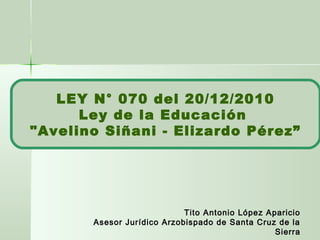 LEY N° 070 del 20/12/2010
Ley de la Educación
"Avelino Siñani - Elizardo Pérez”
Tito Antonio López Aparicio
Asesor Jurídico Arzobispado de Santa Cruz de la
Sierra
 