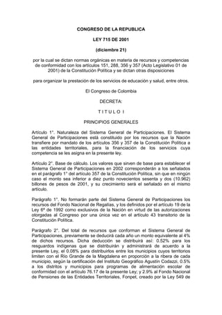 CONGRESO DE LA REPUBLICA
LEY 715 DE 2001
(diciembre 21)
por la cual se dictan normas orgánicas en materia de recursos y competencias
de conformidad con los artículos 151, 288, 356 y 357 (Acto Legislativo 01 de
2001) de la Constitución Política y se dictan otras disposiciones
para organizar la prestación de los servicios de educación y salud, entre otros.
El Congreso de Colombia
DECRETA:
T I T U L O I
PRINCIPIOS GENERALES
Artículo 1°. Naturaleza del Sistema General de Participaciones. El Sistema
General de Participaciones está constituido por los recursos que la Nación
transfiere por mandato de los artículos 356 y 357 de la Constitución Política a
las entidades territoriales, para la financiación de los servicios cuya
competencia se les asigna en la presente ley.
Artículo 2°. Base de cálculo. Los valores que sirven de base para establecer el
Sistema General de Participaciones en 2002 corresponderán a los señalados
en el parágrafo 1° del artículo 357 de la Constitución Política, sin que en ningún
caso el monto sea inferior a diez punto novecientos sesenta y dos (10.962)
billones de pesos de 2001, y su crecimiento será el señalado en el mismo
artículo.
Parágrafo 1°. No formarán parte del Sistema General de Participaciones los
recursos del Fondo Nacional de Regalías, y los definidos por el artículo 19 de la
Ley 6ª de 1992 como exclusivos de la Nación en virtud de las autorizaciones
otorgadas al Congreso por una única vez en el artículo 43 transitorio de la
Constitución Política.
Parágrafo 2°. Del total de recursos que conforman el Sistema General de
Participaciones, previamente se deducirá cada año un monto equivalente al 4%
de dichos recursos. Dicha deducción se distribuirá así: 0.52% para los
resguardos indígenas que se distribuirán y administrará de acuerdo a la
presente Ley, el 0.08% para distribuirlos entre los municipios cuyos territorios
limiten con el Río Grande de la Magdalena en proporción a la ribera de cada
municipio, según la certificación del Instituto Geográfico Agustín Codazzi, 0.5%
a los distritos y municipios para programas de alimentación escolar de
conformidad con el artículo 76.17 de la presente Ley; y 2.9% al Fondo Nacional
de Pensiones de las Entidades Territoriales, Fonpet, creado por la Ley 549 de
 