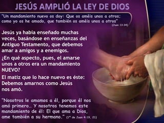 “Un mandamiento nuevo os doy: Que os améis unos a otros;
como yo os he amado, que también os améis unos a otros”
(Juan 13:34)
Jesús ya había enseñado muchas
veces, basándose en enseñanzas del
Antiguo Testamento, que debemos
amar a amigos y a enemigos.
¿En qué aspecto, pues, el amarse
unos a otros era un mandamiento
NUEVO?
El matiz que lo hace nuevo es éste:
Debemos amarnos como Jesús
nos amó.
“Nosotros le amamos a él, porque él nos
amó primero… Y nosotros tenemos este
mandamiento de él: El que ama a Dios,
ame también a su hermano.” (1ª de Juan 4:19, 21)
 