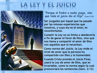 “Porque el Padre a nadie juzga, sino
que todo el juicio dio al Hijo” (Juan 5:22)
Ser juzgados por Aquel que ha pasado
por las mismas experiencias que
nosotros, y cuya ley es el amor, es
reconfortante.
Cumplir la Ley no se limita a obedecerla
a fin de ganar el favor de Dios, sino que
nos llama a compartir el amor de Dios
con aquellos que lo necesitan.
Como norma del Juicio, la Ley mide el
nivel de amor que la persona ha
compartido con Dios y la humanidad.
Cuando Cristo presida el Juicio Final,
usará la Ley de amor de Dios, que es
invariable, como la norma según la cual
pronunciará las sentencias (Sant. 2:12)
 