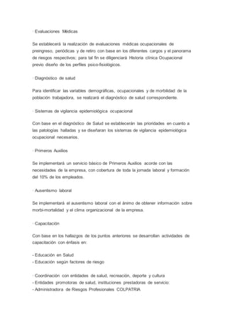 · Evaluaciones Médicas
Se establecerá la realización de evaluaciones médicas ocupacionales de
preingreso, periódicas y de retiro con base en los diferentes cargos y el panorama
de riesgos respectivos; para tal fin se diligenciará Historia clínica Ocupacional
previo diseño de los perfiles psico-fisiológicos.
· Diagnóstico de salud
Para identificar las variables demográficas, ocupacionales y de morbilidad de la
población trabajadora, se realizará el diagnóstico de salud correspondiente.
· Sistemas de vigilancia epidemiológica ocupacional
Con base en el diagnóstico de Salud se establecerán las prioridades en cuanto a
las patologías halladas y se diseñaran los sistemas de vigilancia epidemiológica
ocupacional necesarios.
· Primeros Auxilios
Se implementará un servicio básico de Primeros Auxilios acorde con las
necesidades de la empresa, con cobertura de toda la jornada laboral y formación
del 10% de los empleados.
· Ausentismo laboral
Se implementará el ausentismo laboral con el ánimo de obtener información sobre
morbi-mortalidad y el clima organizacional de la empresa.
· Capacitación
Con base en los hallazgos de los puntos anteriores se desarrollan actividades de
capacitación con énfasis en:
- Educación en Salud
- Educación según factores de riesgo
· Coordinación con entidades de salud, recreación, deporte y cultura
- Entidades promotoras de salud, instituciones prestadoras de servicio:
- Administradora de Riesgos Profesionales COLPATRIA
 