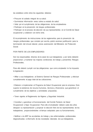 les establece entre otros los siguientes deberes:
• Procurar el cuidado integral de su salud.
• Suministrar información veraz sobre su estado de salud.
• Velar por el cumplimiento de las obligaciones de los empleadores
• Participar en la prevención de riesgos profesionales
• Participar en el proceso de elección de sus representantes en el Comité de Salud
ocupacional y colaborar con dicho ente.
El incumplimiento de instrucciones de los reglamentos para la prevención de
riesgos profesionales que consten por escrito, podrá acarrear justificación para la
terminación del vínculo laboral, previa autorización del Ministerio de Protección
Social.
POR PARTE DE LOS EMPLEADORES
Son los responsables directos de la salud de sus trabajadores y por tanto deberán
proporcionar y mantener las mejores condiciones de trabajo y prevenirlos Riesgos
Profesionales.
Para ello deberá cumplir con las obligaciones que como empleador le ha impuesto
la legislación:
• Afiliar a sus trabajadores al Sistema General de Riesgos Profesionales y efectuar
cumplidamente el pago total de las cotizaciones.
• Elaborar e implementar el Programa de Salud Ocupacional para la empresa. Esto
supone la existencia de recurso humanos, técnicos y financieros que garanticen el
cumplimiento de los objetivos y actividades propuestas.
• Tener vigente el Reglamento de Higiene y Seguridad Industrial.
• Constituir y garantizar el funcionamiento del Comité Paritario de Salud
Ocupacional o Vigía Ocupacional. Para ello el empleador deberá cada dos años
designar su representación y propiciar la elección libre de los representantes de los
trabajadores, proporcionándoles el tiempo estipulado para su funcionamiento.
• Notificar a la ARP los accidentes de trabajo y las enfermedades profesionales
diagnosticadas e informarle de las novedades laborales de sus trabajadores.
 