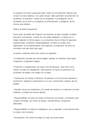 Un programa de salud ocupacional debe contar con los elementos básicos para
cumplir con estos objetivos, los cuales incluyen datos generales de prevención de
accidentes, la evaluación médica de los empleados, la investigación de los
accidentes que ocurran y un programa de entrenamiento y divulgación de las
normas para evitarlos.
Política de Salud Ocupacional
Como punto de partida del Programa, las directivas de toda compañía se deben
pronunciar formalmente, a través de una política reflejando su interés por un
trabajo realizado en forma segura y su compromiso hacia la Salud Ocupacional,
posteriormente se definirán responsabilidades de todos los niveles de la
organización en la implementación del Programa y cumplimiento de todos los
normativos que para esto haya lugar.
La política contempla entre otros puntos los siguientes:
• Cumplimiento de todas las normas legales vigentes en Colombia sobre Salud
Ocupacional y Seguridad Integral.
• Protección y mantenimiento del mayor nivel de bienestar, tanto físico como
mental, de todos los trabajadores, disminuyendo al máximo la generación de
accidentes de trabajo y los riesgos en su origen.
• Preservación de buenas condiciones de operación en los recursos materiales y
económicos, logrando la optimización en su uso y minimizando cualquier tipo de
pérdida.
• Garantía de que las condiciones y el manejo de residuos no contaminen el medio
ambiente y cumplan las normas vigentes.
• Responsabilidad de todos los niveles de Dirección por proveer un ambiente sano
y seguro de trabajo, por medio de equipos, procedimientos y programas
adecuados.
• Responsabilidad de todos los trabajadores por su seguridad, la del personal bajo
su cargo y de la empresa.
• Incorporación del control de riesgos en cada una de las tareas.
 