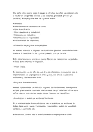 Una parte crítica es una pieza de equipo o estructura cuyo fallo va probablemente
a resultar en una pérdida principal (a las personas, propiedad, proceso y/o
ambiente). Este programa tiene las siguientes etapas:
• Inventario
• Determinación de parámetros de control
• Lista de verificación
• Determinación de la periodicidad
• Elaboración de instructivos
• Determinación de responsables
• Procedimientos de seguimiento
- Evaluación del programa de inspecciones
La auditoria realizada al programa de inspecciones permitirá su retroalimentación
mediante la determinación del logro del propósito principal de este.
Entre otros factores se tendrán en cuenta: Numero de inspecciones completadas,
Calidad de los informes de inspección.
- Orden y Aseo
En coordinación con los jefes de cada área se establecerán mecanismos para la
implementación de un programa de orden y aseo, que sirva a su vez como
motivación y concursos entre áreas.
- Programa de mantenimiento
Deberá implementarse un adecuado programa de mantenimiento de maquinaria,
equipos y herramientas manuales principalmente de tipo preventivo a fin de evitar
daños mayores que a su vez pueden causar riesgos a los trabajadores.
- Investigación y análisis de accidentes/ incidentes.
Es el establecimiento de procedimientos para el análisis de los accidentes de
trabajo tales como: reporte, investigación, responsables, análisis de causalidad,
controles, seguimiento, etc.
Esta actividad conlleva todo el análisis estadístico del programa de Salud
 