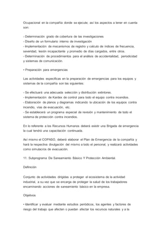 Ocupacional en la compañía donde se ejecute; así los aspectos a tener en cuenta
son:
- Determinación grado de cobertura de las investigaciones
- Diseño de un formulario interno de investigación
- Implementación de mecanismos de registro y calculo de índices de frecuencia,
severidad, lesión incapacitante y promedio de días cargados, entre otros.
- Determinación de procedimientos para el análisis de accidentalidad, periodicidad
y sistemas de comunicación.
• Preparación para emergencias
Las actividades especificas en la preparación de emergencias para los equipos y
sistemas de la compañía son las siguientes:
- Se efectuará una adecuada selección y distribución extintores.
- Implementación de Kardex de control para todo el equipo contra incendios.
- Elaboración de planos y diagramas indicando la ubicación de los equipos contra
incendio, vías de evacuación, etc.
- Se establecerá un programa especial de revisión y mantenimiento de todo el
sistema de protección contra incendios.
En lo referente a los Recursos Humanos deberá existir una Brigada de emergencia
la cual tendrá una capacitación continuada.
Así mismo el COPASO, deberá elaborar el Plan de Emergencia de la compañía y
hará la respectiva divulgación del mismo a todo el personal, y realizará actividades
como simulacros de evacuación.
11. Subprograma De Saneamiento Básico Y Protección Ambiental.
Definición
Conjunto de actividades dirigidas a proteger el ecosistema de la actividad
industrial, a su vez que se encarga de proteger la salud de los trabajadores
encaminando acciones de saneamiento básico en la empresa.
Objetivos
• Identificar y evaluar mediante estudios periódicos, los agentes y factores de
riesgo del trabajo que afecten o puedan afectar los recursos naturales y a la
 
