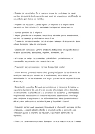 - Revisión de necesidades: En el momento en que las condiciones de trabajo
cambien se revisará el entrenamiento para todas las ocupaciones, identificando las
necesidades por oficio y por individuo.
- Programa de inducción: Cuando ingrese un empleado a la empresa será
sometido a la fase de inducción, incluyendo los siguientes temas básicos:
• Normas generales de la empresa.
• Riegos generales de la empresa y específicos a la labor que va a desempeñar,
medidas de seguridad y salud normas especificas.
• Preparación para emergencias: Uso de equipos, brigadas, de emergencia, áreas
criticas de riesgos y plan de emergencia.
- Capacitación continuada: General a todos los trabajadores en aspectos básicos
de salud ocupacional; definiciones, objetivos, actividades, etc.
- Accidentes de trabajo: Su prevención, procedimiento para el reporte y la
investigación, seguimiento a las recomendaciones.
- Preparación para emergencias: Normas de seguridad y salud
.
- A nivel directivo y mandos medios: Para que la participación de las directivas de
la empresa sea efectiva, se realizará el entrenamiento inicial formal y la
retroalimentación de las actividades que tengan que ver con las responsabilidades
de su cargo
- Capacitación especifica: Tomando como referencia el panorama de riesgos se
capacitará al personal de cada área de acuerdo a los riesgos críticos detectados,
el entrenamiento estará enfocado a la prevención de accidentes y enfermedades
ocupacionales; la evaluación se realizará efectuando observaciones del trabajo
para comprobar el seguimiento a las recomendaciones dadas por el coordinador
del programa y el comité de Medicina Higiene y Seguridad Industrial.
- Evaluación del personal capacitado: Se evaluará la información asimilada por los
empleados, se estará retroalimentando lo enseñado contra lo aprendido para
establecer ajustes al programa de inducción, capacitación continuada y/o
especifica.
- Promoción de la salud ocupacional: El objetivo de la promoción es el de fortalecer
 